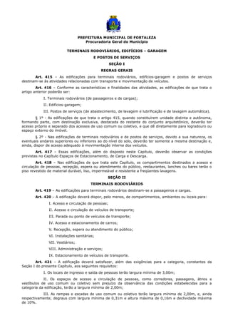 PREFEITURA MUNICIPAL DE FORTALEZA
Procuradoria Geral do Município
TERMINAIS RODOVIÁRIOS, EDIFÍCIOS – GARAGEM
E POSTOS DE SERVIÇOS
SEÇÃO I
REGRAS GERAIS
Art. 415 – As edificações para terminais rodoviários, edifícios-garagem e postos de serviços
destinam-se às atividades relacionadas com transporte e movimentação de veículos.
Art. 416 – Conforme as características e finalidades das atividades, as edificações de que trata o
artigo anterior poderão ser:
I. Terminais rodoviários (de passageiros e de cargas);
II. Edifícios-garagem;
III. Postos de serviços (de abastecimento, de lavagem e lubrificação e de lavagem automática).
§ 1º - As edificações de que trata o artigo 415, quando constituírem unidade distinta e autônoma,
formando parte, com destinação exclusiva, destacada do restante do conjunto arquitetônico, deverão ter
acesso próprio e separado dos acessos de uso comum ou coletivo, e que dê diretamente para logradouro ou
espaço externo do imóvel.
§ 2º - Nas edificações de terminais rodoviários e de postos de serviços, devido a sua natureza, os
eventuais andares superiores ou inferiores ao do nível do solo, deverão ter somente a mesma destinação e,
ainda, dispor de acesso adequado à movimentação interna dos veículos.
Art. 417 – Essas edificações, além do disposto neste Capítulo, deverão observar as condições
previstas no Capítulo Espaços de Estacionamento, de Carga e Descarga.
Art. 418 – Nas edificações de que trata este Capítulo, os compartimentos destinados a acesso e
circulação de pessoas, recepção, espera ou atendimento do público, restaurantes, lanches ou bares terão o
piso revestido de material durável, liso, impermeável e resistente a freqüentes lavagens.
SEÇÃO II
TERMINAIS RODOVIÁRIOS
Art. 419 – As edificações para terminais rodoviários destinam-se a passageiros e cargas.
Art. 420 – A edificação deverá dispor, pelo menos, de compartimentos, ambientes ou locais para:
I. Acesso e circulação de pessoas;
II. Acesso e circulação de veículos de transporte;
III. Parada ou ponto de veículos de transporte;
IV. Acesso e estacionamento de carros;
V. Recepção, espera ou atendimento do público;
VI. Instalações sanitárias;
VII. Vestiários;
VIII. Administração e serviços;
IX. Estacionamento de veículos de transporte.
Art. 421 – A edificação deverá satisfazer, além das exigências para a categoria, constantes da
Seção I do presente Capítulo, aos seguintes requisitos:
I. Os locais de ingresso e saída de pessoas terão largura mínima de 3,00m;
II. Os espaços de acesso e circulação de pessoas, como corredores, passagens, átrios e
vestíbulos de uso comum ou coletivo sem prejuízo da observância das condições estabelecidas para a
categoria da edificação, terão a largura mínima de 2,00m;
III. As rampas e escadas de uso comum ou coletivo terão largura mínima de 2,00m, e, ainda
respectivamente, degraus com largura mínima de 0,31m e altura máxima de 0,16m e declividade máxima
de 10%.
 