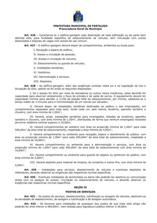 PREFEITURA MUNICIPAL DE FORTALEZA
Procuradoria Geral do Município
Art. 426 – Caracteriza-se o edifício-garagem pela destinação de toda edificação ou de parte bem
definida dela, para finalidade específica de estacionamento de veículos, sem vinculação com outras
destinações e disposto de vagas com acesso de uso comum.
Art. 427 – O edifício-garagem deverá dispor de compartimentos, ambientes ou locais para:
I. Recepção e espera do público;
II. Acesso e circulação de pessoas;
III. Acesso e circulação de veículos;
IV. Estacionamento ou guarda de veículos;
V. Instalações sanitárias;
VI. Vestiários;
VII. Administração e serviços;
VIII. Depósitos.
Art. 428 – Ao edifício-garagem, além das exigências contidas nesta Lei e na Legislação de Uso e
Ocupação do Solo, aplicar-se-ão ainda as seguintes disposições:
I. Se o acesso for feito por meio de elevadores ou outros meios mecânicos, estes deverão ter
capacidade para absorver amplamente o fluxo de entrada e de saída de carros. O equipamento deverá ter
capacidade mínima para atender a 1/150 da lotação total do estacionamento, por minuto, adotando-se o
tempo médio de 3 minutos para a movimentação de um veículo por elevador;
II. Deverá dispor de instalações sanitárias destinadas ao público e aos empregados, em
compartimentos separados para cada sexo, tendo cada um, pelo menos, lavatório, aparelho sanitário e
chuveiro, com área mínima de 1,50m2
;
III. Haverá, ainda, instalações sanitárias para empregados, dotadas de lavatórios, aparelho
sanitário e chuveiro, com área mínima de 1,50m2
, distribuídas de forma que nenhum empregado necessite
percorrer distância vertical superior a 10,00m;
IV. Haverá compartimentos de vestiário com área na proporção mínima de 1,00m2
para cada
500,00m2
da área total de estacionamento, respeitada a área mínima de 4,00m2
;
V. Haverá compartimento ou ambiente para recepção, espera e atendimento do público, com
área na proporção mínima de 1,00m2
para cada 200,00m2
da área total de estacionamento, respeitada a
área mínima de 10,00m2
;
VI. Haverá compartimentos ou ambiente para a administração e serviços, com área na
proporção mínima de 1,00m2
para cada 400,00m2
da área total de estacionamento com área mínima de
10,00m2
;
VII. Haverá compartimento ou ambiente para guarda de objetos ou pertences do público, com
área mínima de 2,00m2
;
VIII. Haverá depósito para material de limpeza, de consertos e outros fins, com área mínima de
4,00m2
.
Art. 429 – Instalações para serviços, abastecimento de veículos e eventuais depósitos de
inflamáveis, deverão observar as exigências das respectivas normas específicas.
Art. 430 – Eventuais instalações de lanchonetes ou bares não poderão ter abertura ou comunicação
direta com os espaços de acesso, circulação ou estacionamento de veículos, e deverão observar as
exigências das respectivas normas específicas.
SEÇÃO IV
POSTOS DE SERVIÇOS
Art. 431 – Os postos de serviços, abastecimentos, lubrificação ou lavagem de veículos, destinam-se
às atividades de abastecimento, de lavagem e lubrificação e de lavagem automática.
Art. 432 – Os terrenos para instalações de quaisquer dos postos de que trata este artigo não
poderão ter área inferior a 900,00m2
, nem testada para logradouro público inferior a 30,00m.
 