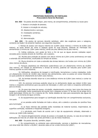 PREFEITURA MUNICIPAL DE FORTALEZA
Procuradoria Geral do Município
Art. 433 – Os postos deverão dispor, pelo menos, de compartimentos, ambientes ou locais para:
I. Acesso e circulação de pessoas;
II. Acesso e circulação de veículos;
III. Abastecimento e serviços;
IV. Instalações sanitárias;
V. vestiários;
VI. Administração.
Art. 434 – Os postos de serviços deverão satisfazer, além das exigências para a categoria,
constante da Seção I do presente Capítulo, aos seguintes requisitos:
I. Rampa de acesso com largura máxima de 12,00m (doze metros) e mínima de 6,00m (seis
metros), as quais devem ter entre si espaços iguais às suas larguras, distando da interseção dos
alinhamentos o mínimo de 7,00m )sete metros), sendo seu piso idêntico ao do piso interno;
II. Calhas coletoras, com grade de ferro a fim de que as águas pluviais coletadas sejam
escoadas para a sarjeta através de manilhas, sob o passeio;
III. Mureta para proteção do passeio com altura mínima de 0,20m (vinte centímetros) em toda
a extensão dos alinhamentos, excetuadas as rampas de acesso;
IV. Muros divisórios em toda a extensão das divisas laterais e de fundos com mínimo de 2,00m
(dois metros) de altura;
V. Tanques (depósitos) de inflamáveis subterrâneos com um afastamento mínimo de 10,00m
(dez metros), em relação ao atendimento e divisas do terreno, podendo ser reduzido para 6,00m (seis
metros) quando na zona industrial;
VI. Edificações, elevadores de lavagem e lubrificação, borracheiras e outras instalações, terão
um afastamento mínimo de 10,00m (dez metros) dos alinhamentos, salvo os postos em zonas industriais,
os quais poderão ter afastamento de 6,00m (seis metros);
VII. As bombas deverão situar-se a uma distância mínima de 6,00m (seis metros) a contar do
alinhamento do lote;
VIII. Os anúncios luminosos poderão situar-se no alinhamento desde que distem 6,50m (seis
metros e cinqüenta centímetros) para seu ponto de interseção e 1,50m (um metro e cinqüenta centímetros)
para as divisas;
IX. Os pisos das áreas de acesso, circulação, abastecimento e serviço, bem como dos boxes de
lavagem e lubrificação, terão revestimento de acordo com o disposto na letra “b” do item III do artigo 410 e
terão declividade mínima de 1% e máxima de 3%. Serão dotados de ralos para escoamento das águas de
lavagem e de torneiras de água corrente;
X. Os equipamentos para lavagem ou lubrificação deverão ficar em compartimentos exclusivos,
nos quais:
a) as paredes serão fechadas em toda a altura, até a coberta e providas de caixilhos fixos
para iluminação;
b) as faces internas das paredes serão revestidas de material durável, impermeável, de
superfície verificada, resistente e freqüentes lavagens;
c) o pé-direito será fixado de acordo com o tipo de equipamento utilizado, observado o
mínimo de 3,00m (três metros);
XI. Haverá obrigatoriamente rampas de acesso e circulação de veículos, no caso de se tratar de
edificações de mais de um andar não sendo permitido o uso de meios mecânicos.
Art. 435 – Os postos deverão, também, dispor:
I. De compartimento ou ambiente para administração, serviços e depósitos de mercadorias,
com área total não inferior a 20,00m2
, devendo cada um ter a área mínima de 4,00m2
;
 