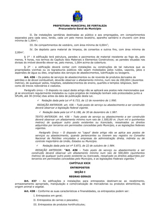 PREFEITURA MUNICIPAL DE FORTALEZA
Procuradoria Geral do Município
II. De instalações sanitárias destinadas ao público e aos empregados, em compartimentos
separados para cada sexo, tendo, cada um pelo menos lavatório, aparelho sanitário e chuveiro com área
mínima de 1,50m2
;
III. De compartimentos de vestiário, com área mínima de 4,00m2
;
IV. De depósito para material de limpeza, de consertos e outros fins, com área mínima de
2,00m2
.
§ 1º - A edificação terá estrutura, paredes e pavimentos de material resistente ao fogo de, pelo
menos, 4 horas, nos termos do Capítulo ldos Materiais e Elementos Construtivos; as paredes situadas nas
divisas do imóvel deverão elevar-se, pelo menos, 1,00m acima da cobertura.
§ 2º - a edificação deverá contar com instalações ou construções de tal natureza que as
propriedades vizinhas ou os logradouros públicos não sejam molestados pelos ruídos, vapores, jatos e
aspersões de água ou óleo, originados dos serviços de abastecimentos, lubrificação ou lavagens.
Art. 436 – Os postos de serviços de abastecimentos ou de revenda de produtos derivados de
petróleo e de álcool combustível, deverão observar o afastamento mínimo, num raio de 200,00m (duzentos
metros), de quaisquer asilos, hospitais, estabelecimentos de ensino, quartéis e templos religiosos, bem
como de trevos rodoviários e viadutos.
Parágrafo único – O disposto no caput deste artigo não se aplicará aos postos nele mencionados que
já se encontram regularmente instalados ou cujos projetos de instalação tenham sido protocolados junto a
SPLAN, até 30 (trinta) dias antes da data de publicação desta Lei.
 Redação dada pela Lei nº 6.733, de 12 de novembro de 1.990.
REDAÇÃO ANTERIOR: art. 436 – Tudo posto de serviço ou abastecimento a ser construído
deverá observar a legislação federal vigente.
 Redação dada pela Lei nº 6.188, de 30 de dezembro de 1.987.
TEXTO ANTERIOR: Art. 436 – Todo posto de serviço ou abastecimento a ser construído
deverá observar um afastamento mínimo num raio de 1.500,00 m. (hum mil e quinhentos
metros) de qualquer outro posto existentes ou licenciado, ressalvados os direitos
adquiridos por terceiros em permissões concedidas pelo Município, e as legislações federais
vigentes.
Parágrafo Único – O disposto no “caput’ deste artigo não se aplica aos postos de
serviços ou abastecimento, quando pertencentes ou tiverem seu registro no Conselho
Nacional de Petróleo vinculados a empresas da administração direta, indireta ou de
controle majoritário da União, Estados ou Município.
 Redação dada pela Lei nº 5.873, de 22 de outubro de 1.984.
REDAÇÃO ANTERIOR: “Art. 436 – Todo posto de serviço ou abastecimento a ser
construído deverá observar um afastamento mínimo num raio de 500,00m (quinhentos
metros) de qualquer outro posto existente ou licenciado, ressalvado os direitos adquiridos por
terceiros em permissões concedidas pelo Município, e as legislações Federais vigentes.”
CAPÍTULO XXIX
ENTREPOSTOS
SEÇÃO I
REGRAS GERAIS
Art. 437 – As edificações e instalações para entrepostos destinam-se ao recebimento,
armazenamento apropriado, manipulação e comercialização de mercadorias ou produtos alimentícios, de
origem animal e vegetal.
Art. 438 – Conforme as suas características e finanalidades, os entrepostos podem ser:
I. Entrepostos em geral;
II. Entrepostos de carnes e pescados;
III. Entrepostos de produtos hortifrutículos;
 