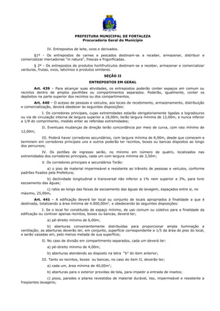 PREFEITURA MUNICIPAL DE FORTALEZA
Procuradoria Geral do Município
IV. Entrepostos de leite, ovos e derivados.
§1º - Os entrepostos de carnes e pescados destinam-se a receber, armazenar, distribuir e
comercializar mercadorias “in natura”, frescas e frigorificadas.
§ 2º - Os entrepostos de produtos hortifrutículos destinam-se a receber, armazenar e comercializar
verduras, frutas, ovos, laticínios e produtos similares.
SEÇÃO II
ENTREPOSTOS EM GERAL
Art. 439 – Para alcançar suas atividades, os entrepostos poderão conter espaços em comum ou
recintos dentro de amplos pavilhões ou compartimentos separados. Poderão, igualmente, conter os
depósitos na parte superior dos recintos ou dos compartimentos.
Art. 440 – O acesso de pessoas e veículos, aos locais de recebimento, armazenamento, distribuição
e comercialização, deverá obedecer às seguintes disposições:
I. Os corredores principais, cujas extremidades estarão obrigatoriamente ligadas a logradouros
ou via de circulação interna de largura superior a 18,00m, terão largura mínima de 12,00m, e nunca inferior
a 1/8 do comprimento, medido enter as referidas extremidades;
II. Eventuais mudanças de direção terão concordância por meio de curva, com raio mínimo de
12,00m;
III. Poderá haver corredores secundários, com largura mínima de 8,00m, desde que comecem e
terminem em corredores principais uns e outros poderão ter recintos, boxes ou bancas dispostos ao longo
dos percursos;
IV. Os portões de ingresso serão, no mínimo em número de quatro, localizados nas
extremidades dos corredores principais, cada um com largura mínima de 3,50m;
V. Os corredores principais e secundários Terão:
a) o piso de material impermeável e resistente ao trânsito de pessoas e veículos, conforme
padrões fixados pela Prefeitura;
b) declividade longitudinal e transversal não inferior a 1% nem superior a 3%, para livre
escoamento das águas;
c) ralos ao longo das faixas de escoamento das águas de lavagem, espaçados entre si, no
máximo, 25,00m.
Art. 441 – A edificação deverá ter local ou conjunto de locais apropriados à finalidade a que é
destinada, totalizando a área mínima de 4.000,00m2
, e obedecendo às seguintes disposições:
I. Se o local for constituído de espaço mínimo, de uso comum ou coletivo para a finalidade da
edificação ou contiver apenas recintos, boxes ou bancas, deverá ter;
a) pé-direito mínimo de 6,00m;
b) aberturas convenientemente distribuídas para proporcionar ampla iluminação e
ventilação; as aberturas deverão ter, em conjunto, superfície correspondente a 1/5 da área do piso do local,
e serão vazadas em, pelo menos metade de sua superfície;
II. No caso de divisão em compartimento separados, cada um deverá ter:
a) pé-direito mínimo de 4,00m;
b) aberturas atendendo ao disposto na letra “b” do item anterior;
III. Tanto os recintos, boxes ou bancas, no caso do item II, deverão ter;
a) cada um, área mínima de 40,00m2
;
b) aberturas para o exterior providas de tela, para impedir a entrada de insetos;
c) pisos, paredes e pilares revestidos de material durável, liso, impermeável e resistente a
freqüentes lavagens;
 