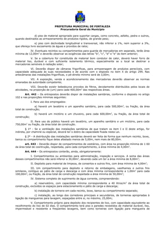 PREFEITURA MUNICIPAL DE FORTALEZA
Procuradoria Geral do Município
d) piso de material apropriado para suportar cargas, como concreto, asfalto, pedra e outros,
quando destinados ao armazenamento de produtos rígidos, de grande peso;
e) piso com declividade longitudinal e transversal, não inferior a 1%, nem superior a 3%,
que ofereça livre escoamento às águas e providos de ralos;
IV. Eventuais recintos ou compartimentos para guarda de mercadorias em separado, terão área
mínima de 12,00m2
e deverão observar as exigências das letras “b”, “c”, “d” e “e” do item anterior;
V. Se a cobertura for constituída de material bom condutor de calor, deverá haver forro de
material liso, durável e com suficiente isolamento térmico, especialmente se o local se destinar a
mercadorias sensíveis à radiação solar;
VI. Deverão dispor de câmaras frigoríficas, para armazenagem de produtos perecíveis, com
capacidade adequada às suas necessidades e de acordo com o disposto no item X do artigo 299. Nas
antecâmaras das instalações frigoríficas, o pé-direito mínimo será de 3,00m;
VII. A exposição, venda e acondicionamento das mercadorias deverão observar as normas
emanadas da autoridade competente;
VIII. Deverão existir bebedouros providos de filtros, devidamente distribuídos pelos locais de
atividades, na proporção de (um) para cada 400,00m2
das respectivas áreas.
Art. 442 – Os entrepostos deverão dispor de instalações sanitárias, conforme o disposto no artigo
102 e nas proporções mínimas seguintes:
I. Para uso dos empregados:
a) haverá um lavatório e um aparelho sanitário, para cada 500,00m2
, ou fração, da área
total de construção;
b) haverá um mictório e um chuveiro, para cada 600,00m2
, ou fração, da área total de
construção;
II. Para uso do público haverá um lavatório, um aparelho sanitário e um mictório, para cada
750,00m2
ou fração, da área total de construção.
§ 1º - Se a ventilação das instalações sanitárias de que tratam os item I e II deste artigo, for
indireta, por chaminé ou especial, deverá ter o dobro da capacidade fixada nesta Lei.
§ 2º - A distribuição das instalações sanitárias deverá ser feita de forma que nenhum recinto, boxe,
banca ou compartimento fique delas afastado menos de 5,00m, nem mais de 80,00m.
art. 443 – Deverão dispor de compartimentos de vestiários, com área na proporção mínima de 1:60
da área total de cosntrução, respeitada, para cada compartimento, a área mínima de 4,00m2
.
Art. 444 – Os entrepostos conterão, ainda, obrigatoriamente:
I. Compartimentos ou ambientes para administração, inspeção e serviços. A soma das áreas
desses compartimentos não será inferior a 30,00m2
, devendo cada um ter a área mínima de 8,00m2
;
II. Depósito para material de limpeza, de consertos e outros fins, com área mínima de 4,00m2
;
III. Um compartimento para depósito e retorno de embalagens, vasilhames e outros fins
similares, contíguo ao pátio de carga e descarga e com área mínima correspondente a 1,00m2
para cada
100,00m2
, ou fração, da área total de construção respeitada a área mínima de 50,00m2
;
IV. Sistema completo de suprimento de água corrente, compreendendo:
a) reservatório, com capacidade mínima correspondente a 40 litros/m2
da área total de
construção, excluídos os espaços para estacionamento e pátio de carga e descarga;
b) instalação de torneira em cada recinto, boxe, banca ou compartimento separado;
c) instalação, ao longo dos corredores principais e secundários, de torneiras apropriadas à
ligação de mangueiras para lavagem, espaçadas entre si, no máximo, 25,00m;
V. Compartimento próprio para depósito dos recipientes de lixo, com capacidade equivalente ao
recolhimento do lixo de 02 dias. O compartimento terá piso e paredes revestidos de material durável, liso,
impermeável e resistente a freqüentes lavagens, bem como torneiras com ligação para mangueira de
 