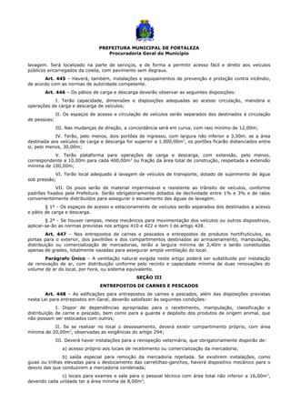 PREFEITURA MUNICIPAL DE FORTALEZA
Procuradoria Geral do Município
lavagem. Será localizado na parte de serviços, e de forma a permitir acesso fácil e direto aos veículos
públicos encarregados da coleta, com pavimento sem degraus.
Art. 445 – Haverá, também, instalações e equipamentos de prevenção e proteção contra incêndio,
de acordo com as normas de autoridade competente.
Art. 446 – Os pátios de carga e descarga deverão observar as seguintes disposições:
I. Terão capacidade, dimensões e disposições adequadas ao acesso circulação, manobra e
operações de carga e descarga de veículos;
II. Os espaços de acesso e circulação de veículos serão separados dos destinados à circulação
de pessoas;
III. Nas mudanças de direção, a concordância será em curva, com raio mínimo de 12,00m;
IV. Terão, pelo menos, dois portões de ingresso, com largura não inferior a 3,50m. se a área
destinada aos veículos de carga e descarga for superior a 1.000,00m2
, os portões ficarão distanciados entre
si, pelo menos, 30,00m;
V. Terão plataforma para operações de carga e descarga, com extensão, pelo menos,
correspondente a 10,00m para cada 400,00m2
ou fração da área total de construção, respeitada a extensão
mínima de 100,00m;
VI. Terão local adequado à lavagem de veículos de transporte, dotado de suprimento de água
sob pressão;
VII. Os pisos serão de material impermeável e resistente ao trânsito de veículos, conforme
padrões fixados pela Prefeitura. Serão obrigatoriamente dotados de declividade entre 1% e 3% e de ralos
convenientemente distribuídos para assegurar o escoamento das águas de lavagem.
§ 1º - Os espaços de acesso e estacionamento de veículos serão separados dos destinados a acesso
e pátio de carga e descarga.
§ 2º - Se houver rampas, meios mecânicos para movimentação dos veículos ou outros dispositivos,
aplicar-se-ão as normas previstas nos artigos 410 e 422 e item I do artigo 428.
Art. 447 – Nos entrepostos de carnes e pescados e entrepostos de produtos hortifrutículos, as
portas para o exterior, dos pavilhões e dos compartimentos destinados ao armazenamento, manipulação,
distribuição ou comercialização de mercadorias, terão a largura mínima de 2,40m e serão constituídas
apenas de grades, totalmente vazadas para assegurar ampla ventilação do local.
Parágrafo Único – A ventilação natural exigida neste artigo poderá ser substituída por instalação
de renovação de ar, com distribuição uniforme pelo recinto e capacidade mínima de duas renovações do
volume de ar do local, por hora, ou sistema equivalente.
SEÇÃO III
ENTREPOSTOS DE CARNES E PESCADOS
Art. 448 – As edificações para entrepostos de carnes e pescados, além das disposições previstas
nesta Lei para entrepostos em Geral, deverão satisfazer às seguintes condições:
I. Dispor de dependências apropriadas para o recebimento, manipulação, classificação e
distribuição de carne e pescado, bem como para a guarda e depósito dos produtos de origem animal, que
não possam ser estocados com outros;
II. Se se realizar no local o desossamento, deverá existir compartimento próprio, com área
mínima de 20,00m2
, observadas as exigências do artigo 294;
III. Deverá haver instalações para a reinspeção veterinária, que obrigatoriamente disporão de:
a) acesso próprio aos locais de recebimento ou comercialização da mercadoria;
b) saída especial para remoção da mercadoria rejeitada. Se existirem instalações, como
guias ou trilhas elevadas para o deslocamento das carretilhas-ganchos, haverá dispositivo mecânico para o
desvio das que conduzirem a mercadoria condenada;
c) locais para exames e sala para o pessoal técnico com área total não inferior a 16,00m2
,
devendo cada unidade ter a área mínima de 8,00m2
;
 