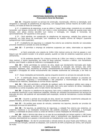 PREFEITURA MUNICIPAL DE FORTALEZA
Procuradoria Geral do Município
Art. 31 – Enquanto durarem os serviços de construção, reconstrução, reforma ou demolição, será
obrigatória a colocação de plataformas de segurança, com espaçamento vertical máximo de 9,00m (nove
metros), em todas as faces da construção.
§ 1º - A plataforma de segurança, a que se refere o “caput” deste artigo, consistirá em um estrado
horizontal, com largura mínima de 1,20m (um metro e vinte centímetros), dotado de guarda-corpo todo
fechado, com altura mínima de1,00m (um metro) e inclinação, em relação à horizontal, de
aproximadamente, 45º (quarenta e cinco graus).
§ 2º - Será admitida, em substituição às plataformas de segurança, vedação fixa externa aos
andaimes, em toda altura da construção, com resistência de impacto mínima de 40Kg/m2
(quarenta
quilograma por metro quadrado).
§ 3º - A plataforma de segurança e a vedação fixa externa aos andaimes deverão ser executadas
prevendo resistência à pressão do vento de 80Kgm2
.
Art. 32 – É permitido o emprego de andaimes suspensos por cabos, observadas as seguintes
condições:
a) Será construída uma coberta de 3,00m (três metros) acima do nível do passeio e com
largura que não poderá exceder à do próprio passeio, quando se trata de andaimes suspensos juntos ao
alinhamento;
b) Os andaimes deverão Ter a largura mínima de 1,00m (um metro) e máxima de 2,00m
(dois metros), e serem guarnecidos, em todas as faces externas, inclusive a inferior, com fechamento
perfeito, para impedir a queda de materiais e a propagação de pó.
Art. 33 – Serão permitidas no canteiro da obra, desde que devidamente licenciada pelo órgão
competente da Prefeitura, instalações temporárias necessárias à execução dos serviços, tais como
barracões, depósitos, silos, escritórios de campo, compartimentos de vestiário, bem como escritórios de
exposição e divulgação de venda exclusivamente das unidades autônomas da construção, a ser feita no
local.
§ 1º - Essas instalações permanecerão, apenas enquanto durarem os serviços de execução da obra.
§ 2º - A distribuição dessas instalações no canteiro de obras deverá obedecer os preceitos de
higiene, salubridade, segurança e funcionalidade e não prejudicar a movimentação dos veículos de
transportes de materiais, obedecidas as normas oficiais vigentes.
Art. 34 – Não será permitida a utilização de qualquer parte do logradouro público para carga e
descarga, mesmo temporária, de materiais de construção, bem como para canteiro de obras, instalações
transitórias ou outras ocupações, salvo no lado interior dos tapumes.
Art. 35 – O tapume e a plataforma de segurança, bem como a vedação fixa externa aos andaimes e
os andaimes mecânicos e suas respectivas vedações, deverão ser utilizados exclusivamente nos serviços de
execução da obra, não podendo ser aproveitados para exposição, venda de mercadorias e outras atividades
estranhas.
Art. 36 – Durante o período de execução da obra, deverá ser mantido revestimento adequado do
passeio fronteiro, de forma a oferecer boas condições de trânsito aos pedestres.
Art. 37 – Os portões para acesso de veículos, existentes nos tapumes, deverão ser providos de
sinalização luminosa de advertência.
Art. 38 – Os tapumes, as plataformas de segurança, a vedação fixa externa aos andaimes, os
andaimes mecânicos e as instalações temporárias não poderão prejudicar a arborização, a iluminação
pública, a visibilidade de placas avisos ou sinais de trânsito e outras instalações de interesse público.
Art. 39 – Após o término das obras ou no caso de sua paralisação por tempo superior a 180 (cento
e oitenta) dias, quaisquer elementos que avancem sobre o alinhamento dos logradouros deverão ser
retirados, desimpedindo-se o passeio e reconstruindo-se imediatamente o seu revestimento.
Parágrafo Único – Se não for providenciada a retirada dentro do prazo fixado pela Prefeitura, esta
promoverá sua remoção, cobrando as despesas, com acréscimo de 50% (cinqüenta por cento), sem prejuízo
da multa.
CAPÍTULO VI
DAS OBRAS PARCIAIS
 