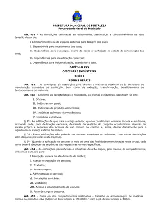 PREFEITURA MUNICIPAL DE FORTALEZA
Procuradoria Geral do Município
Art. 451 – As edificações destinadas ao recebimento, classificação e condicionamento de ovos
deverão dispor de:
I. Compartimentos ou de espaços cobertos para triagem dos ovos;
II. Dependência para recebimento dos ovos;
III. Dependência para ovoscopia, exame da casca e verificação do estado de conservação dos
ovos;
IV. Dependências para classificação comercial;
V. Dependência para industrialização, quando for o caso.
CAPÍTULO XXX
OFICINAS E INDÚSTRIAS
Seção I
REGRAS GERAIS
Art. 452 – As edificações ou instalações para oficinas e indústrias destinam-se às atividades de
manutenção, consertos ou confecção, bem como de extração, transformação, beneficiamento ou
desdobramento de materiais.
Art. 453 – Conforme as características e finalidades, as oficinas e indústrias classificam-se em:
I. Oficinas;
II. Indústrias em geral;
III. Indústrias de produtos alimentícios;
IV. Indústrias químicas e farmacêuticas;
V. Indústrias extrativas.
§ 1º - As edificações de que trata o artigo anterior, quando constituírem unidade distinta e autônoma,
formando parte, com destinação exclusiva, destacada do restante do conjunto arquitetônico, deverão ter
acesso próprio e separado dos acessos de uso comum ou coletivo e, ainda, dando diretamente para o
logradouro ou espaço externo do imóvel.
§ 2º - Essas edificações não poderão ter andares superiores ou inferiores, com outras destinações
além daquelas previstas neste Capítulo.
§ 3º - Quando a edificação se destinar a mais de uma das finalidades mencionadas neste artigo, cada
parte deverá obedecer às exigências das respectivas normas específicas.
Art. 454 – As edificações para oficinas e indústrias deverão dispor, pelo menos, de compartimentos,
ambientes ou locais para:
I. Recepção, espera ou atendimento do público;
II. Acesso e circulação de pessoas;
III. Trabalho;
IV. Armazenagem;
V. Administração e serviços;
VI. Instalações sanitárias;
VII. Vestiários;
VIII. Acesso e estacionamento de veículos;
IX. Pátio de carga e descarga.
Art. 455 – Cada um dos compartimentos destinados a trabalho ou armazenagem de matérias
primas ou produtos, não poderá ter área inferior a 120.000m², nem o pé-direito inferior a 3,00m.
 
