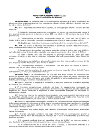 PREFEITURA MUNICIPAL DE FORTALEZA
Procuradoria Geral do Município
Parágrafo Único – A soma das áreas dos compartimentos destinados à recepção, atendimento ao
público, escritório ou administração, serviços e outros fins, não será inferior a 20,00m², devendo, cada um,
ter a área mínima de 4,00m².
Art. 456 – Respeitadas as normas oficiais vigentes, as edificações para oficina e indústria deverão
dispor de:
I. Instalações sanitárias para uso dos empregados, em número correspondente, pelo menos, à
área total construída, conforme o disposto no artigo 102 e na tabela n.º XI, constante do Anexo II da
presente Lei;
II. Compartimentos de vestiários, na proporção mínima de 1,00m² para cada 90,00m², ou
fração, da área total de construção, respeitada, para cada compartimento, a área mínima de 6,00m²;
III. Depósito para material de limpeza, de consertos e outros fins com área mínima de 4,00m².
Art. 457 – As oficinas e indústrias com área total de construção superior a 500,00m² deverão,
ainda, respeitadas as normas oficiais vigentes, dispor de:
I. Compartimento de refeições, com área na proporção mínima de 1,00m² para cada 60,00m²,
ou fração, da área total de construção, respeitada, para cada compartimento, a área mínima de 8,00m²;
II. Copa e cozinha, com área, em conjunto, na proporção mínima de 1,00m² para cada
120,00m², ou fração, da área total de construção, respeitada, para cada compartimento, a área mínima de
8,00m²;
III. Despensa ou depósito de gêneros alimentícios, com área na proporção mínima de 1:3 da
área da copa e cozinha. Respeitada a área mínima de 4,00m²
IV. Compartimentos destinados a ambulatórios, com área total não inferior a 16,00m²,
devendo cada um, ter a área mínima de 6,00m²;
V. Local coberto, para lazer dos empregados com área na proporção mínima de 1,00m² para
cada 100,00m², ou fração, da área total de construção.
Parágrafo Único – Os compartimentos de que trata este artigo poderão ser distribuídos por
setores ou andares, bem como integrar conjuntos de funções afins, desde que sejam respeitadas as
proporcionalidades e as áreas mínimas de cada função. Não poderão ter comunicação direta com o local de
trabalho, administração, vestiário e instalações sanitárias.
Art. 458 – A estrutura, as paredes e os pavimentos da edificação deverão ser de material resistente
a 4 horas de fogo, no mínimo.
§ 1º Eventuais compartimentos, ambientes ou locais de equipamentos, manipulação ou
armazenamento que se apresentem com características de inflamáveis ou explosivos, deverão satisfazer às
exigências do Capítulo Inflamáveis e Explosivos e terão, devidamente protegidas, as instalações ou
equipamentos ciétricos.
§ 2º Conforme a natureza dos equipamentos, empregados no processo industrial, da matéria prima
ou do produto utilizado, deverão ser previstas instalações especiais de proteção contra fogo, tais como
chuveiros e alarmes automáticos, de acordo com as normas técnicas oficiais.
Art. 459 – As aberturas para iluminação e ventilação dos compartimentos de trabalho ou atividades
terão área correspondente, pelo menos, a 1/5 da área do compartimento que deverá satisfazer às condições
de permanência prolongada. Essas aberturas deverão ser dispostas de modo a possibilitar a distribuição
uniforme da iluminação natural.
§ 1º - No mínimo, 60% da área exigida para a abertura de iluminação, deverá permitir a ventilação
natural permanente.
§ 2º - Quando a atividade exercida no local exigir o fechamento das aberturas para o exterior, o
compartimento deverá dispor de instalações de renovação de ar ou de ar condicionado, que atenda aos
seguintes requisitos:
I. A renovação mecânica do ar terá capacidade mínima de 50,00m³ por hora, por pessoa, e
será distribuída uniformemente pelo recinto, conforme as normas técnicas oficiais;
II. O condicionamento do ar levará em conta a locação, a temperatura ambiente e a
distribuição uniforme pelo recinto, conforme as normas técnicas oficiais.
 
