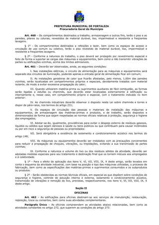 PREFEITURA MUNICIPAL DE FORTALEZA
Procuradoria Geral do Município
Art. 460 – Os compartimentos destinados a trabalho, armazenagem e outros fins, terão o piso e as
paredes, pilares ou colunas, revestidos de material durável, liso, impermeável e resistente a freqüentes
lavagens.
§ 1º - Os compartimentos destinados a refeições e lazer, bem como os espaços de acesso e
circulação de uso comum ou coletivo, terão o piso revestido de material durável, liso, impermeável e
resistente a freqüentes lavagens.
§ 2º - Conforme a natureza do trabalho, o piso deverá ser protegido por revestimento especial e
feito de forma a suportar as cargas das máquinas e equipamentos, bem como a não transmitir vibrações às
partes ou edificações vizinhas, acima dos limites admissíveis.
Art. 461 – Deverão ser observadas, ainda, as seguintes condições:
I. Nas instalações elétricas, o circuito de alimentação para as máquinas e equipamentos será
separado dos circuitos de iluminação, podendo apenas a entrada geral de alimentação ficar em comum;
II. As instalações geradoras de calor que ficarão afastadas, pelo menos, 1,00m das paredes
vizinhas, serão localizadas em compartimentos próprios e especiais, devidamente tratados com material
isolante, de modo a evitar excessiva propagação do calor;
III. Quando utilizarem matéria-prima ou suprimentos auxiliares de fácil combustão, as formas
serão ligadas a estufas ou chaminés, que deverão estar localizadas externamente à edificação ou
internamente e, nesse caso, em compartimento próprio e especial, com o tratamento indicado no item
anterior:
IV. As chaminés industriais deverão observar o disposto nesta Lei sobre chaminés e torres e
dispor de pára-raios, nos termos do artigo 231;
V. Os espaços de circulação das pessoas e materiais de instalação das máquinas e
equipamentos, de armazenagem das matérias-primas e produtos, e de trabalho, serão dispostos e
dimensionados de forma que sejam respeitadas as normas oficiais relativas à proteção, segurança e higiene
dos empregados;
VI. Adotar-se-ão, igualmente, providências para evitar o despejo externo de resíduos gasosos,
líquidos ou sólidos que sejam danosos à saúde ou bens públicos ou que contribuam para causar incômodos
ou por em risco a segurança de pessoas ou propriedades:
VII. Será obrigatória a existência de isolamento e condicionamento acústico nos termos do
artigo 148;
VIII. As máquinas ou equipamentos deverão ser instalados com as precauções convenientes
para reduzir a propagação de choques, vibrações, ou trepidações, evitando a sua transmissão às partes
vizinhas;
IX. Conforme a natureza e volume do lixo ou dos resíduos sólidos da atividade, deverão ser
adotadas medidas especiais para seu tratamento e destinação final que os tornem inócuos aos empregados
e à coletividade.
§ 1º - Para o efeito de aplicação dos itens V, VI, VII, VIII, IX, X deste artigo, serão levados em
conta o esquema da atividade industrial, com base na posição e tipo das máquinas utilizadas, o processo de
fabricação, bem como as especificações das matérias-primas e suprimentos consumidos e os subprodutos
ou produtos.
§ 2º - Serão obedecidas as normas técnicas oficiais, em especial as que dispõem sobre condições de
segurança e higiene, controle de poluição interna e externa, isolamento e condicionamento acústico,
transmissão de vibrações e remoção do lixo, previstas, respectivamente, nos itens V, VI, VII, VIII, IX, X
deste artigo.
Seção II
OFICINAS
Art. 462 – As edificações para oficinas destinam-se aos serviços de manutenção, restauração,
reposição, troca ou consertos, bem como suas atividades complementares.
Parágrafo Único – As oficinas compreendem as atividades abaixo relacionadas, bem como as
atividades constantes no artigo 272, que superem as condições do artigo 273.
 