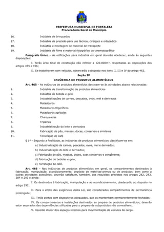 PREFEITURA MUNICIPAL DE FORTALEZA
Procuradoria Geral do Município
16. Indústria de brinquedos
17. Indústria de precisão para uso técnico, cirúrgico e ortopédico
18. Indústria e montagem de material de transporte
19. Indústria de filme e material fotográfico ou cinematográfico
Parágrafo Único – As edificações para indústria em geral deverão obedecer, ainda às seguintes
disposições:
I. Terão área total de construção não inferior a 120.000m², respeitadas as disposições dos
artigos 455 e 456;
II. Se trabalharem com veículos, observarão o disposto nos itens II, III e IV do artigo 463.
Seção IV
INDÚSTRIA DE PRODUTOS ALIMENTÍCIOS
Art. 465 – As indústrias de produtos alimentícios destinam-se às atividades abaixo relacionadas:
1. Indústria de transformação de produtos alimentícios
2. Indústria de bebida e gelo
3. Industrializações de carnes, pescados, ovos, mel e derivados
4. Matadouros
5. Matadouros frigoríficos
6. Matadouros agrícolas
7. Charqueadas
8. Triparias
9. Industrialização do leite e derivados
10. Fabricação de pão, massas, doces, conservas e similares
11. Torrefação de café
§ 1º - Segundo a finalidade, as indústrias de produtos alimentícios classificam-se em:
a) Industrialização de carnes, pescados, ovos, mel e derivados;
b) Industrialização do leite e derivados;
c) Fabricação de pão, massas, doces, suas conservas e congêneres;
d) Fabricação de bebidas e gelo;
e) Torrefação de café.
Art. 466 – Nas indústrias de produtos alimentícios em geral, os compartimentos destinados à
fabricação, manipulação, acondicionamento, depósito de matérias-primas ou de produtos, bem como a
outras atividades acessórios, deverão satisfazer, também, aos requisitos previstos nos artigos 282, 283,
284 e 293 e ainda:
I. Os destinados à fabricação, manipulação e ao acondicionamento, obedecerão ao disposto no
artigo 292;
II. Para o efeito das exigências desta Lei, são considerados compartimentos de permanência
prolongada;
III. Terão portas com dispositivos adequados, que as mantenham permanentemente fechadas;
IV. Os compartimentos e instalações destinados ao preparo de produtos alimentícios, deverão
estar separados das dependências utilizadas para o preparo de subprodutos não comestíveis;
V. Deverão dispor dos espaços internos para movimentação de veículos de carga.
 