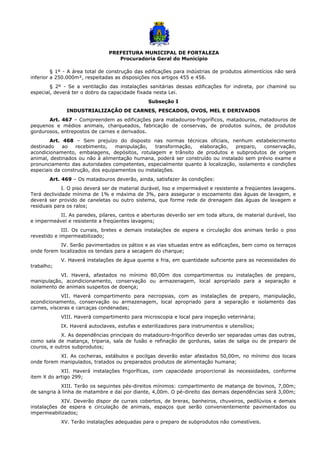 PREFEITURA MUNICIPAL DE FORTALEZA
Procuradoria Geral do Município
§ 1º - A área total de construção das edificações para indústrias de produtos alimentícios não será
inferior a 250.000m², respeitadas as disposições nos artigos 455 e 456.
§ 2º - Se a ventilação das instalações sanitárias dessas edificações for indireta, por chaminé ou
especial, deverá ter o dobro da capacidade fixada nesta Lei.
Subseção I
INDUSTRIALIZAÇÃO DE CARNES, PESCADOS, OVOS, MEL E DERIVADOS
Art. 467 – Compreendem as edificações para matadouros-frigoríficos, matadouros, matadouros de
pequenos e médios animais, charqueados, fabricação de conservas, de produtos suínos, de produtos
gordurosos, entrepostos de carnes e derivados.
Art. 468 – Sem prejuízo do disposto nas normas técnicas oficiais, nenhum estabelecimento
destinado ao recebimento, manipulação, transformação, elaboração, preparo, conservação,
acondicionamento, embalagens, depósitos, rotulagem e trânsito de produtos e subprodutos de origem
animal, destinados ou não à alimentação humana, poderá ser construído ou instalado sem prévio exame e
pronunciamento das autoridades competentes, especialmente quanto à localização, isolamento e condições
especiais da construção, dos equipamentos ou instalações.
Art. 469 – Os matadouros deverão, ainda, satisfazer às condições:
I. O piso deverá ser de material durável, liso e impermeável e resistente a freqüentes lavagens.
Terá declividade mínima de 1% e máxima de 3%, para assegurar o escoamento das águas de lavagem, e
deverá ser provido de caneletas ou outro sistema, que forme rede de drenagem das águas de lavagem e
residuais para os ralos;
II. As paredes, pilares, cantos e aberturas deverão ser em toda altura, de material durável, liso
e impermeável e resistente a freqüentes lavagens;
III. Os currais, bretes e demais instalações de espera e circulação dos animais terão o piso
revestido e impermeabilizado;
IV. Serão pavimentados os pátios e as vias situadas entre as edificações, bem como os terraços
onde forem localizados os tendais para a secagem do charque;
V. Haverá instalações de água quente e fria, em quantidade suficiente para as necessidades do
trabalho;
VI. Haverá, afastados no mínimo 80,00m dos compartimentos ou instalações de preparo,
manipulação, acondicionamento, conservação ou armazenagem, local apropriado para a separação e
isolamento de animais suspeitos de doença;
VII. Haverá compartimento para necropsias, com as instalações de preparo, manipulação,
acondicionamento, conservação ou armazenagem, local apropriado para a separação e isolamento das
carnes, vísceras e carcaças condenadas;
VIII. Haverá compartimento para microscopia e local para inspeção veterinária;
IX. Haverá autoclaves, estufas e esterilizadores para instrumentos e utensílios;
X. As dependências principais do matadouro-frigorífico deverão ser separadas umas das outras,
como sala de matança, triparia, sala de fusão e refinação de gorduras, salas de salga ou de preparo de
couros, e outros subprodutos;
XI. As cocheiras, estábulos e pocilgas deverão estar afastados 50,00m, no mínimo dos locais
onde forem manipulados, tratados ou preparados produtos de alimentação humana;
XII. Haverá instalações frigoríficas, com capacidade proporcional às necessidades, conforme
item X do artigo 299;
XIII. Terão os seguintes pés-direitos mínimos: compartimento de matança de bovinos, 7,00m;
de sangria à linha de matambre e daí por diante, 4,00m. O pé-direito das demais dependências será 3,00m;
XIV. Deverão dispor de currais cobertos, de breras, banheiros, chuveiros, pedilúvios e demais
instalações de espera e circulação de animais, espaços que serão convenientemente pavimentados ou
impermeabilizados;
XV. Terão instalações adequadas para o preparo de subprodutos não comestíveis.
 