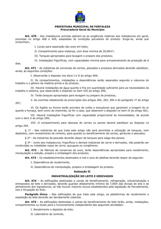 PREFEITURA MUNICIPAL DE FORTALEZA
Procuradoria Geral do Município
Art. 470 – Aos matadouros avícolas aplicam-se as exigências relativas aos matadouros em geral,
previstas no artigo 468 e 469, adaptadas às condições peculiares do produto. Exige-se, ainda que
contenham;
I. Locais para separação das aves em lotes;
II. Compartimento para matança, com área mínima de 20,00m²;
III. Tanques apropriados para lavagem e preparo dos produtos;
IV. Instalações frigoríficas, com capacidades mínima para armazenamento da produção de 6
dias.
Art. 471 – As indústrias de conversas de carnes, pescados e produtos derivados deverão satisfazer,
ainda, às seguintes condições:
I. Observarão o disposto nos itens I e II do artigo 469;
II. Os compartimentos, instalações e dependências serão separados segundo a natureza do
trabalho e o gênero da matéria-prima e do produto;
III. Haverá instalações de água quente e fria em quantidade suficiente para as necessidades do
trabalho e sistema, que observarão o disposto no item VIII do artigo 299;
IV. Terão tanques apropriados para lavagem ou preparo de produtos;
V. As cozinhas obedecerão às prescrições dos artigos 282, 283, 284 e do parágrafo 1º do artigo
287;
VI. Os fogões ou fornos serão providos de coifas e exaustores que garantam a tiragem do ar
quente e fumaça, bem como de chaminés, se for o caso, que observem o disposto no item IV do artigo 461;
VII. Haverá instalações frigoríficas com capacidade proporcional às necessidades, de acordo
com o item X do artigo 299;
VIII. O compartimento para desossa de carnes ou peixes deverá satisfazer ao disposto no
artigo 294.
§ 1º - Nas indústrias de que trata este artigo não será permitida a utilização de tanques, nem
depósitos, com revestimento de cimento, para guarda ou beneficiamento de carnes, gorduras e pescados.
§ 2º - As indústrias de pescado deverão dispor de tanques para salga dos peixes.
§ 3º - Junto aos matadouros, frigoríficos e demais indústrias de carne e derivados, não poderão ser
construídas ou instaladas casas de carne, açougues ou congêneres.
Art. 472 – As fábricas de conservas de ovos, terão dependências apropriadas para recebimento,
manipulação e seleção, preparo e embalagem dos produtos.
Art. 473 – Os estabelecimentos destinados a mel e cera de abelhas deverão dispor do seguinte:
I. Dependência de recebimento;
II. Dependência de manipulação, preparo e embalagem do produto.
Subseção II
INDUSTRIALIZAÇÃO DO LEITE E DERIVADOS
Art. 474 – As edificações destinadas a usinas de beneficiamento, refrigeração, industrialização e
entrepostos de leite e derivados, deverão guardar afastamento mínimo de 7,00m das divisas do lote e do
alinhamento dos logradouros, se não houver maiores recuos estabelecidos pela legislação de Parcelamento,
Uso e Ocupação do Solo.
Parágrafo Único – Nas edificações de que trata este artigo, as plataformas de recebimento e
expedição do leite deverão ser devidamente cobertas.
Art. 475 – As edificações destinadas a usinas de beneficiamento de leite terão, ainda, instalações,
compartimentos ou locais para o funcionamento independente das seguintes atividades:
I. Recebimento e depósito de leite;
II. Laboratório de controle;
 