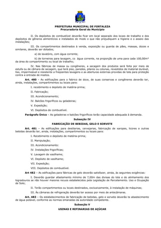PREFEITURA MUNICIPAL DE FORTALEZA
Procuradoria Geral do Município
II. Os depósitos de combustível deverão ficar em local separado dos locais de trabalho e dos
depósitos de gêneros alimentícios e instalados de modo o que não prejudiquem a higiene e o asseio das
instalações;
III. Os compartimentos destinados à venda, exposição ou guarda de pães, massas, doces e
similares, deverão ser dotados;
a) de lavatório, com água corrente;
b) de torneiras para lavagem, co água corrente, na proporção de uma para cada 100,00m²
da área do compartimento ou local de trabalho;
IV. Nas fábricas de massa ou congêneres, a secagem dos produtos será feita por meio de
estufa ou de câmara de secagem, que terá piso, paredes, pilares ou colunas, revestidos de material durável,
liso, impermeável e resistente a freqüentes lavagens e as aberturas externas providas de tela para proteção
contra a entrada de insetos.
Art. 480 – As edificações para o fabrico de doce, de suas conservas e congêneres deverão ter,
ainda, instalações, compartimentos ou locais para:
I. recebimento e depósito de matéria-prima;
II. Fabricação;
III. Acondicionamento;
IV. Balcões frigoríficos ou geladeiras;
V. Expedição;
VI. Depósitos de combustível.
Parágrafo Único – As geladeiras e balcões frigoríficos terão capacidade adequada à demanda.
Subseção IV
FABRICAÇÃO DE BEBIDAS, GELO E SORVETE
Art. 481 – As edificações para destilarias, cervejarias, fabricação de xaropes, licores e outras
bebidas deverão ter, ainda, instalações, compartimentos ou locais para:
I. Recebimento e depósito de matéria-prima;
II. Manipulação;
III. Acondicionamento:
IV. Instalações frigoríficas;
V. Lavagem de vasilhame;
VI. Depósito de vasilhame;
VII. Expedição;
VIII. Depósitos de combustível.
Art 482 – As edificações para fábricas de gelo deverão satisfazer, ainda, às seguintes exigências:
I. Deverão guardar afastamento mínimo de 7,00m das divisas do lote e do alinhamento dos
logradouros se não houver maiores recuos estabelecidos pela Legislação de Parcelamento. Uso e Ocupação
de Solo;
II. Terão compartimentos ou locais destinados, exclusivamente, à instalação de máquinas;
III. Às câmaras de refrigeração deverão ter acesso por meio de antecâmaras.
Art. 483 – Os estabelecimentos de fabricação de bebidas, gelo e sorvete deverão te abastecimento
de água potável, conforme as normas emanadas da autoridade competente.
Subseção V
USINAS E REFINARIAS DE AÇÚCAR
 