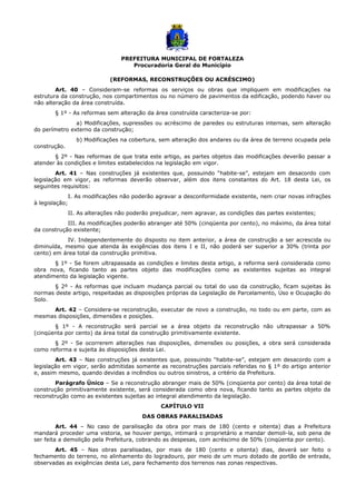 PREFEITURA MUNICIPAL DE FORTALEZA
Procuradoria Geral do Município
(REFORMAS, RECONSTRUÇÕES OU ACRÉSCIMO)
Art. 40 – Consideram-se reformas os serviços ou obras que impliquem em modificações na
estrutura da construção, nos compartimentos ou no número de pavimentos da edificação, podendo haver ou
não alteração da área construída.
§ 1º - As reformas sem alteração da área construída caracteriza-se por:
a) Modificações, supressões ou acréscimo de paredes ou estruturas internas, sem alteração
do perímetro externo da construção;
b) Modificações na cobertura, sem alteração dos andares ou da área de terreno ocupada pela
construção.
§ 2º - Nas reformas de que trata este artigo, as partes objetos das modificações deverão passar a
atender às condições e limites estabelecidos na legislação em vigor.
Art. 41 – Nas construções já existentes que, possuindo “habite-se”, estejam em desacordo com
legislação em vigor, as reformas deverão observar, além dos itens constantes do Art. 18 desta Lei, os
seguintes requisitos:
I. As modificações não poderão agravar a desconformidade existente, nem criar novas infrações
à legislação;
II. As alterações não poderão prejudicar, nem agravar, as condições das partes existentes;
III. As modificações poderão abranger até 50% (cinqüenta por cento), no máximo, da área total
da construção existente;
IV. Independentemente do disposto no item anterior, a área de construção a ser acrescida ou
diminuída, mesmo que atenda às exigências dos itens I e II, não poderá ser superior a 30% (trinta por
cento) em área total da construção primitiva.
§ 1º - Se forem ultrapassada as condições e limites desta artigo, a reforma será considerada como
obra nova, ficando tanto as partes objeto das modificações como as existentes sujeitas ao integral
atendimento da legislação vigente.
§ 2º - As reformas que incluam mudança parcial ou total do uso da construção, ficam sujeitas às
normas deste artigo, respeitadas as disposições próprias da Legislação de Parcelamento, Uso e Ocupação do
Solo.
Art. 42 – Considera-se reconstrução, executar de novo a construção, no todo ou em parte, com as
mesmas disposições, dimensões e posições.
§ 1º - A reconstrução será parcial se a área objeto da reconstrução não ultrapassar a 50%
(cinqüenta por cento) da área total da construção primitivamente existente.
§ 2º - Se ocorrerem alterações nas disposições, dimensões ou posições, a obra será considerada
como reforma e sujeita às disposições desta Lei.
Art. 43 – Nas construções já existentes que, possuindo “habite-se”, estejam em desacordo com a
legislação em vigor, serão admitidas somente as reconstruções parciais referidas no § 1º do artigo anterior
e, assim mesmo, quando devidas a incêndios ou outros sinistros, a critério da Prefeitura.
Parágrafo Único – Se a reconstrução abranger mais de 50% (cinqüenta por cento) da área total de
construção primitivamente existente, será considerada como obra nova, ficando tanto as partes objeto da
reconstrução como as existentes sujeitas ao integral atendimento da legislação.
CAPÍTULO VII
DAS OBRAS PARALISADAS
Art. 44 – No caso de paralisação da obra por mais de 180 (cento e oitenta) dias a Prefeitura
mandará proceder uma vistoria, se houver perigo, intimará o proprietário a mandar demoli-la, sob pena de
ser feita a demolição pela Prefeitura, cobrando as despesas, com acréscimo de 50% (cinqüenta por cento).
Art. 45 – Nas obras paralisadas, por mais de 180 (cento e oitenta) dias, deverá ser feito o
fechamento do terreno, no alinhamento do logradouro, por meio de um muro dotado de portão de entrada,
observadas as exigências desta Lei, para fechamento dos terrenos nas zonas respectivas.
 