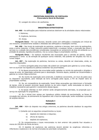 PREFEITURA MUNICIPAL DE FORTALEZA
Procuradoria Geral do Município
VI. Lavagem de vidros e de vasilhames.
Seção VI
INDUSTRIAS EXTRATIVISTAS
Art. 495 – As edificações para indústrias extrativas destinam-se às atividades abaixo relacionadas:
I. Pedreiras;
II. Argileiras, barreiras;
III. Areias.
Parágrafo Único – Por sua natureza, deverão contar com edificações e instalações em imóvel de
uso exclusivo, completamente isoladas e afastadas das edificações e instalações vizinhas.
Art. 496 – Nos locais de exploração de pedreiras, argileiras e barreias, bem como de pedregulhos,
areia e outros materiais, o Poder executivo poderá determinar, a qualquer tempo, a execução das obras e
serviços ou a adoção das providências consideradas necessárias ao saneamento da área do ambiente ou à
proteção de pessoas, logradouros públicos, rios ou cursos d’água e propriedades vizinhas.
Parágrafo Único – Os resíduos resultantes das escavações para a retirada de pedras, argilas,
pedregulhos e areia ou da extração de quaisquer outros materiais, não poderão ser lançados nos rios ou
cursos d’água.
Art. 497 – Na exploração de pedreiras, barreiras ou areias, deverão ser observadas, ainda, as
seguintes disposições:
I. A terra carregada pelas enxurradas não poderá ser carregada para galerias ou cursos d’água,
nem se acumular nos logradouros públicos existentes nas proximidades;
II. As águas provenientes das enxurradas serão captadas no recinto da exploração e dirigidas a
caixas de areia, de capacidade suficiente para a decantação. Somente depois, poderão ser encaminhadas a
galerias ou cursos d’água próximos;
III. No recinto da exploração será construído, à distância conveniente, um muro de pedra seca
ou dispositivo equivalente, para retenção da terra carregada pelas águas, a fim de impedir dano às
propriedades vizinhas;
IV. Se, em conseqüência da exploração, forem feitas escavações que determinem a formação
de bacias, onde se possam acumular águas pluviais ou de outra origem, serão executadas as obras ou
trabalhos necessários para garantir o escoamento dessas águas;
V. As bacias referidas no item anterior serão obrigatoriamente aterradas, na proporção que o
serviço de exploração for progredindo;
VI. Se o imóvel tiver acesso por logradouro público dotado de pavimentação, as faixas de
circulação dos veículos, do alinhamento do logradouro até o local de exploração, serão revestidas e providas
de sarjetas laterais;
Subseção I
PEDREIRAS
Art. 498 – Além do disposto nos artigos anteriores, as pedreiras deverão obedecer às seguintes
disposições:
I. Contarão com os seguintes compartimentos ou locais:
a) depósito de materiais e máquinas;
b) oficina de reparos;
c) depósito de explosivos;
II. Os compartimentos e locais mencionados no item anterior não poderão ficar situados a
menos de 250,00m da frente da lavra;
III. O depósito de explosivos das pedreiras deverá atender às exigências referentes a
inflamáveis e explosivos e ás normas emanadas da autoridade competente;
 