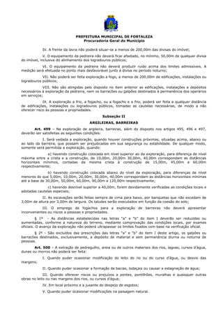PREFEITURA MUNICIPAL DE FORTALEZA
Procuradoria Geral do Município
IV. A frente da lavra não poderá situar-se a menos de 200,00m das divisas do imóvel;
V. O equipamento da pedreira não deverá ficar afastado, no mínimo, 50,00m de qualquer divisa
do imóvel, inclusive do alinhamento dos logradouros públicos;
VI. O equipamento da pedreira não deverá produzir ruído acima dos limites admissíveis. A
medição será efetuada no ponto mais desfavorável junto à divisa no período noturno;
VII. Não poderá ser feita exploração a fogo, a menos de 200,00m de edificações, instalações ou
logradouros públicos;
VIII. Não são atingidas pelo disposto no item anterior as edificações, instalações e depósitos
necessários à exploração da pedreira, nem os barracões ou galpões destinados à permanência dos operários
em serviços;
IX. A exploração a frio, a fogacho, ou a fogacho e a frio, poderá ser feita a qualquer distância
de edificações, instalações ou logradouros públicos, tomadas as cautelas necessárias, de modo a não
oferecer risco às pessoas e propriedades.
Subseção II
ARGILEIRAS, BARREIRAS
Art. 499 – Na exploração de argileira, barreiras, além do disposto nos artigos 495, 496 e 497,
deverão ser satisfeitas as seguintes condições:
I. Será vedada a exploração, quando houver construções próximas, situadas acima, abaixo ou
ao lado da barreira, que possam ser prejudicadas em sua segurança ou estabilidade. De qualquer modo,
somente será permitida a exploração, quando:
a) havendo construção colocada em nível superior ao da exploração, para diferença de nível
máxima entre a crista e a construção, de 10,00m, 20,00m 30,00m, 40,00m correspondam as distâncias
horizontais mínimos, contadas da mesma crista à construção de 15,00m, 45,00m e 60,00m
respectivamente;
b) havendo construção colocada abaixo do nível da exploração, para diferenças de nível
menores do que 5,00m, 10,00m, 20,00m, 30,00m, 40,00m correspondam as distâncias horizontais mínimas
até a base de 30,00m, 50,00m, 60,00m, 90,00m e 120,00m respectivamente;
c) havendo desnível superior a 40,00m, forem devidamente verificadas as condições locais e
adotadas cautelas especiais;
II. As escavações serão feitas sempre de cima para baixo, por banquetas que não excedam de
3,00m de altura por 3,00m de largura. Os taludes serão executados em função da coesão do solo;
III. O emprego de fogachos para a exploração de barreiras não deverá apresentar
inconvenientes ou riscos a pessoas e propriedades.
§ 1º - As distâncias estabelecidas nas letras “a” e “b” do item I deverão ser reduzidas ou
aumentadas, conforme a natureza do terreno, mediante comprovação das condições locais, por exames
oficiais. O avanço da exploração não poderá ultrapassar os limites fixados com base na verificação oficial.
§ 2º - São excluídos das prescrições das letras “a” e “b” do item I deste artigo, os galpões ou
barracões destinados, exclusivamente, a depósito de material e sem permanência diurna ou noturna de
pessoas.
Art. 500 – A extração de pedregulho, areia ou de outros materiais dos rios, lagoas, cursos d’água,
dunas ou morros não poderá ser feita:
I. Quando puder ocasionar modificação do leito do rio ou do curso d’água, ou desvio das
margens;
II. Quando puder ocasionar a formação de bacias, lodaçais ou causar a estagnação de água;
III. Quando oferecer riscos ou prejuízos a pontes, pontilhões, muralhas e quaisquer outras
obras no leito ou nas margens dos rios, ou cursos d’água;
IV. Em local próximo e a jusante do despejo de esgotos;
V. Quando puder ocasionar modificações na paisagem natural.
 