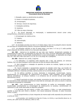 PREFEITURA MUNICIPAL DE FORTALEZA
Procuradoria Geral do Município
I. Recepção, espera ou atendimentos do público;
II. Acesso e circulação de pessoas;
III. Armazenagem;
IV. Serviços, inclusive de segurança;
V. Instalações sanitárias;
VI. Vestiários;
VII. Pátio de carga e descarga.
§ 1º - Se houver fabricação ou manipulação, o estabelecimento deverá conter ainda,
compartimentos, ambientes ou locais para:
I. Armazenagem de matéria-prima;
II. Trabalho;
III. Administração;
IV. Refeitório.
§ 2º - As atividades previstas nos itens V e VI deste artigo e item IV do parágrafo anterior deverão
ser exercidas em compartimentos próprios e exclusivos separados dos demais.
§ 3º - As utilizações referidas no item III deste artigo e nos itens I e II do § 1º, terão pavilhão
próprio separado dos demais, sendo um ou mais para cada espécie.
Art. 505 – Aplicam-se às atividades de que trata este Capítulo, devidamente ajustadas às
características de cada caso, as disposições do artigo 455, bem como, se houver edificações para trabalhos
de manutenção, reparos, transformação, beneficiamento ou para armazenagem, as disposições dos artigos
455, 457, 458, 459 e 460 e dos itens V, VI, VII, IX e X do artigo 461 e parágrafos.
Art. 506 – Observar-se-á, ainda, o seguinte:
I. As edificações e os depósitos serão dispostos lado a lado, não podendo, em nenhuma
hipótese, ficar uns sobre quaisquer outros ainda que se trate de tanques subterrâneos;
II. Será obrigatória a instalação de aparelhos de alarme de incêndio, ligados ao local da
recepção, do vigia ou guarda;
III. Haverá instalações e equipamentos especiais de proteção contra fogo, que levarão em
conta a natureza dos materiais de combustão, do material a ser utilizado como extintor, bem como as
instalações elétricas e industriais previstas, tudo de acordo com as normas oficiais vigentes;
IV. Os edifícios pavilhões ou locais, destinados à manipulação, transformação, reparos,
beneficiamento ou armazenagem de matéria-prima ou produtos, serão protegidos contra descargas
elétricas atmosféricas: os tanques metálicos e as armaduras dos de concreto armado serão ligados
eletricamente à terra;
V. Haverá suprimento de água, sob pressão, proveniente da rede urbana ou de fonte própria;
os reservatórios terão capacidade proporcional à área total de construção, bem como ao volume e natureza
do material armazenado ou manipulado.
Art. 507 – Nos compartimentos ou locais destinados às seções de manipulação, reparos,
transformação, beneficiamento ou armazenagem de matéria-prima ou produtos, acondicionados em
vasilhames ou não, serão observadas as seguintes condições:
I. O pé-direito não será inferior a 4,00m, nem superior a 7,00m, e a cada compartimento,
pavilhão ou local não será inferior a 60,00m², nem deverá apresentar dimensão, no plano horizontal,
inferior a 6,00m;
II. Os compartimentos ou locais integrantes da mesma seção serão separados dos pertencentes
a outras por meio:
a) de paredes, com resistência ao fogo de 4 horas, no mínimo, e que deverão elevar-se, no
mínimo, até 1,00m acima da cobertura, calha ou rufo;
 