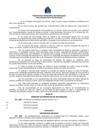 PREFEITURA MUNICIPAL DE FORTALEZA
Procuradoria Geral do Município
b) de completa interrupção dos beirais, vigas, terças e outros elementos constitutivos do
teto ou da cobertura;
III. As faces internas das paredes dos compartimentos serão de material liso, impermeável e
incombustível;
IV. O piso será constituído de uma camada de, no mínimo, 0,07m de concreto, com superfície
lisa, impermeabilizada e isenta de fendas ou trincas, e terá declividade mínima de 1% e máxima de 3%;
será provido de sistema de drenos, para escoamento e recolhimento dos líquidos;
V. As portas de comunicação entre as seções e de comunicação destas com os outros
ambientes ou compartimentos, terão resistência ao fogo de 1.1/2 gora, no mínimo; serão do tipo corta-fogo
e dotadas de dispositivos de fechamento automático, protegido contra entraves ao seu fechamento;
VI. As portas para o exterior deverão abrir no sentido de saída dos pavilhões;
VII. As soleiras das portas, externas e internas, serão de material resistente ao fogo de 4
horas, no mínimo, e elevar-se-ão 0,15m acima do nível dos pisos;
VIII. As janelas, lanternins ou qualquer outra modalidade de abertura, destinada a garantir a
iluminação e a ventilação naturais, terão dimensões, tipos de vidro, disposição de lâminas, recobrimento,
telas e outros dispositivos, que satisfaçam os requisitos para proteger o interior do compartimento, pavilhão
ou local, contra a elevação da temperatura no exterior e a penetração de fagulhas procedentes de eventuais
incêndios nas proximidades de chaminés ou de instalações combustoras de estabelecimentos contíguos;
IX. As tesouras ou vigas de sustentação do telhado, de madeira ou metálicas, serão
devidamente protegidas com tinta ignífuga e anticorrosiva e deverão ser apoiadas e dispostas de modo que
sua queda não provoque a ruína das paredes;
X. Todas as peças da armação da cobertura serão protegidas por tinta à base de asfalto,
sempre que houver possibilidades de ocorrência de vapores nitrosos ou outros corrosivos;
XI. Quando o material puder ocasionar a produção de vapores ou gases e o local for fechado,
deverá haver ventilação permanente adicional, mediante, pelo menos, aberturas situadas ao nível do piso e
do teto, em oposição às portas e janelas. A soma das áreas das aberturas não será inferior a 1:20 da área
do local, podendo cada abertura ter área que contenha, pelo menos, um círculo com 0,10m de diâmetro;
XII. Na construção ou nos equipamentos não serão empregadas peças de metais capazes de
produzir centelha por choque ou atrito, salvo em instalações de pára-raios e armaduras de telhados;
XIII. Não serão utilizados ou instalados quaisquer aparelhos, equipamentos ou dispositivos
capazes de produzir chama, faísca ou fonte de calor acima da temperatura ambiente;
XIV. Na eventualidade de ser necessário aquecimento no interior do compartimento ou
pavilhão, só poderá ser feito por sistema de circulação de água quente ou vapor: o equipamento ou
instalação de proteção da água, ou vapor, deverá ficar do pavilhão a distância mínima de 7,00m.
Seção II
FÁBRICAS OU DEPÓSITOS DE INFLAMÁVEIS
Art. 508 – As fábricas ou depósitos poderão destinar-se a:
a) inflamáveis sólidos;
b) inflamáveis líquidos;
c) inflamáveis gasosos.
Subseção I
INFAMÁVEIS SÓLIDOS
Art. 509 – Os estabelecimentos destinados ao armazenamento de inflamáveis sólidos, como
algodão e materiais similares, ficam sujeitos às seguintes prescrições:
I. Os armazéns serão subdivididos em depósitos parciais, com área não superior a 600,00m²;
II. Em casos especiais, conforme a região onde se localizar o imóvel e desde que observado
afastamento mínimo de 7,00m dos imóveis vizinhos e do alinhamento dos logradouros públicos, a área de
cada pavilhão ou depósito parcial, poderá ser elevada a 1.200,00m² no máximo;
 