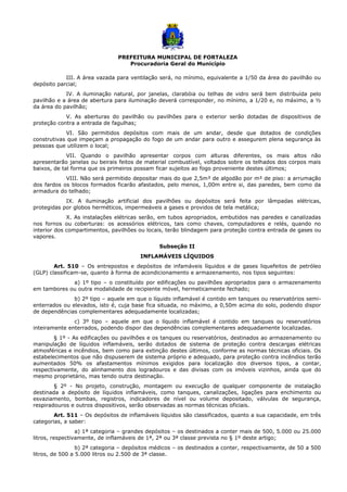 PREFEITURA MUNICIPAL DE FORTALEZA
Procuradoria Geral do Município
III. A área vazada para ventilação será, no mínimo, equivalente a 1/50 da área do pavilhão ou
depósito parcial;
IV. A iluminação natural, por janelas, clarabóia ou telhas de vidro será bem distribuída pelo
pavilhão e a área de abertura para iluminação deverá corresponder, no mínimo, a 1/20 e, no máximo, a ½
da área do pavilhão;
V. As aberturas do pavilhão ou pavilhões para o exterior serão dotadas de dispositivos de
proteção contra a entrada de fagulhas;
VI. São permitidos depósitos com mais de um andar, desde que dotados de condições
construtivas que impeçam a propagação do fogo de um andar para outro e assegurem plena segurança às
pessoas que utilizem o local;
VII. Quando o pavilhão apresentar corpos com alturas diferentes, os mais altos não
apresentarão janelas ou beirais feitos de material combustível, voltados sobre os telhados dos corpos mais
baixos, de tal forma que os primeiros possam ficar sujeitos ao fogo proveniente destes últimos;
VIII. Não será permitido depositar mais do que 2,5m³ de algodão por m² de piso: a arrumação
dos fardos os blocos formados ficarão afastados, pelo menos, 1,00m entre si, das paredes, bem como da
armadura do telhado;
IX. A iluminação artificial dos pavilhões ou depósitos será feita por lâmpadas elétricas,
protegidas por globos herméticos, impermeáveis a gases e providos de tela metálica;
X. As instalações elétricas serão, em tubos apropriados, embutidos nas paredes e canalizadas
nos fornos ou coberturas: os acessórios elétricos, tais como chaves, computadores e relés, quando no
interior dos compartimentos, pavilhões ou locais, terão blindagem para proteção contra entrada de gases ou
vapores.
Subseção II
INFLAMÁVEIS LÍQUIDOS
Art. 510 – Os entrepostos e depósitos de infamáveis líquidos e de gases liquefeitos de petróleo
(GLP) classificam-se, quanto à forma de acondicionamento e armazenamento, nos tipos seguintes:
a) 1º tipo – o constituído por edificações ou pavilhões apropriados para o armazenamento
em tambores ou outra modalidade de recipiente móvel, hermeticamente fechado;
b) 2º tipo – aquele em que o líquido inflamável é contido em tanques ou reservatórios semi-
enterrados ou elevados, isto é, cuja base fica situada, no máximo, a 0,50m acima do solo, podendo dispor
de dependências complementares adequadamente localizadas;
c) 3º tipo – aquele em que o líquido inflamável é contido em tanques ou reservatórios
inteiramente enterrados, podendo dispor das dependências complementares adequadamente localizadas.
§ 1º - As edificações ou pavilhões e os tanques ou reservatórios, destinados ao armazenamento ou
manipulação de líquidos inflamáveis, serão dotados de sistema de proteção contra descargas elétricas
atmosféricas e incêndios, bem como para extinção destes últimos, conforme as normas técnicas oficiais. Os
estabelecimentos que não dispuserem de sistema próprio e adequado, para proteção contra incêndios terão
aumentados 50% os afastamentos mínimos exigidos para localização dos diversos tipos, a contar,
respectivamente, do alinhamento dos logradouros e das divisas com os imóveis vizinhos, ainda que do
mesmo proprietário, mas tendo outra destinação.
§ 2º - No projeto, construção, montagem ou execução de qualquer componente de instalação
destinada a depósito de líquidos inflamáveis, como tanques, canalizações, ligações para enchimento ou
esvaziamento, bombas, registros, indicadores de nível ou volume depositado, válvulas de segurança,
respiradouros e outros dispositivos, serão observadas as normas técnicas oficiais.
Art. 511 – Os depósitos de inflamáveis líquidos são classificados, quanto a sua capacidade, em três
categorias, a saber:
a) 1ª categoria – grandes depósitos – os destinados a conter mais de 500, 5.000 ou 25.000
litros, respectivamente, de inflamáveis de 1ª, 2ª ou 3ª classe prevista no § 1º deste artigo;
b) 2ª categoria – depósitos médicos – os destinados a conter, respectivamente, de 50 a 500
litros, de 500 a 5.000 litros ou 2.500 de 3ª classe.
 