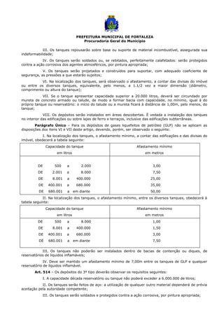 PREFEITURA MUNICIPAL DE FORTALEZA
Procuradoria Geral do Município
III. Os tanques repousarão sobre base ou suporte de material incombustível, assegurada sua
indeformabilidade;
IV. Os tanques serão soldados ou, se rebitados, perfeitamente calafetados: serão protegidos
contra a ação corrosiva dos agentes atmosféricos, por pintura apropriada;
V. Os tanques serão projetados e construídos para suportar, com adequado coeficiente de
segurança, as pressões a que estarão sujeitos;
VI. Na localização dos tanques, será observado o afastamento, a contar das divisas do imóvel
ou entre os diversos tanques, equivalente, pelo menos, a 1.1/2 vez a maior dimensão (diâmetro,
comprimento ou altura do tanque);
VII. Se o tanque apresentar capacidade superior a 20.000 litros, deverá ser circundado por
mureta de concreto armado ou talude, de modo a formar bacia com capacidade, no mínimo, igual à do
próprio tanque ou reservatório: o início do talude ou a mureta ficará à distância de 1,00m, pelo menos, do
tanque;
VIII. Os depósitos serão instalados em áreas descobertas. É vedada a instalação dos tanques
no interior das edificações ou sobre lajes de ferro e terraços, inclusive das edificações subterrâneas.
Parágrafo Único – Para os depósitos de gases liquefeitos de petróleo (GLP) não se aplicam as
disposições dos itens VI e VII deste artigo, devendo, porém, ser observado o seguinte:
I. Na localização dos tanques, o afastamento mínimo, a contar das edificações e das divisas do
imóvel, obedecerá a tabela seguinte:
Capacidade do tanque
em litros
Afastamento mínimo
em metros
DE 500 a 2.000
DE 2.001 a 8.000
DE 8.001 a 400.000
DE 400.001 a 680.000
DE 680.001 a em diante
3,00
7,50
25,00
35,00
50,00
II. Na localização dos tanques, o afastamento mínimo, entre os diversos tanques, obedecerá à
tabela seguinte:
Capacidade do tanque
em litros
Afastamento mínimo
em metros
DE 500 a 8.000
DE 8.001 a 400.000
DE 400.001 a 680.000
DE 680.001 a em diante
1,00
1,50
3,00
7,50
III. Os tanques não poderão ser instalados dentro de bacias de contenção ou diques, de
reservatórios de líquidos inflamáveis;
IV. Deve ser mantido um afastamento mínimo de 7,00m entre os tanques de GLP e qualquer
reservatório de líquidos inflamável.
Art. 514 – Os depósitos do 3º tipo deverão observar os requisitos seguintes:
I. A capacidade década reservatório ou tanque não poderá exceder a 6.000.000 de litros;
II. Os tanques serão feitos de aço: a utilização de qualquer outro material dependerá de prévia
aceitação pela autoridade competente;
III. Os tanques serão soldados e protegidos contra a ação corrosiva, por pintura apropriada;
 