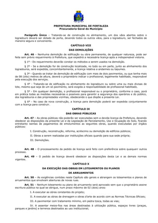 PREFEITURA MUNICIPAL DE FORTALEZA
Procuradoria Geral do Município
Parágrafo Único – Tratando-se de construção no alinhamento, um dos vãos abertos sobre o
logradouro deverá ser dotado de porta, devendo todos os outros vãos, para o logradouro, ser fechados de
maneira segura e conveniente.
CAPÍTULO VIII
DAS DEMOLIÇÕES
Art. 46 – Nenhuma demolição de edificação ou obra permanente, de qualquer natureza, pode ser
feita sem prévio requerimento à Prefeitura, que expedirá a necessária licença após a indispensável vistoria.
§ 1º - Do requerimento deverão constar os métodos a serem usados na demolição.
§ 2º - Se a demolição for de construção localizada, no todo ou em parte, junto ao alinhamento dos
logradouros, será expedida, concomitantemente, a licença relativa a andaimes ou tapumes.
§ 3º - Quando se tratar de demolição de edificação com mais de dois pavimentos, ou que tenha mais
de 08 (oito) metros de altura, deverá o proprietário indicar o profissional, legalmente habilitado, responsável
pela execução dos serviços.
§ 4º - Tratando-se de edificação no alinhamento do logradouro ou sobre uma ou mais divisas de
lote, mesmo que seja de um só pavimento, será exigida a responsabilidade de profissional habilitado.
§ 5º - Em qualquer demolição, o profissional responsável ou o proprietário, conforme o caso, porá
em prática todas as medidas necessárias e possíveis para garantir a segurança dos operários e do público,
dos logradouros e das propriedades vizinhas, obedecendo o que dispõe a presente Lei.
§ 6º - No caso de nova construção, a licença para demolição poderá ser expedida conjuntamente
com a licença para construir.
CAPÍTULO IX
DAS OBRAS PÚBLICAS
Art. 47 – As obras públicas não poderão ser executadas sem a devida licença da Prefeitura, devendo
obedecer as disposições da presente Lei e da Legislação de Parcelamento, Uso e Ocupação do Solo, ficando
entretanto isentas de pagamentos de emolumentos as seguintes obras, quando executadas por órgãos
públicos:
I. Construção, reconstrução, reforma, acréscimo ou demolição de edifícios públicos;
II. Obras a serem realizadas por instituições oficiais quando para sua sede própria;
III. Demolições.
Art. 48 – O processamento da pedido de licença será feito com preferência sobre quaiquerr outros
processo.
Art. 49 – O pedido de licença deverá obedecer as disposições desta Lei e as demais normas
vigentes.
CAPÍTULO X
DA EXECUÇÃO DAS OBRAS EM LOTEAMENTOS OU PLANOS
DE ARRUAMENTOS
Art. 50 – As exigências contidas neste Capítulo são gerais e abrangem os loteamentos e planos de
arruamentos que envolvam aberturas de novas ruas.
Art. 51 – Nenhum loteamento ou plano de arruamento será aprovado sem que o proprietário assine
escritura pública na qual se obrigue, num prazo máximo de 02 (dois) anos:
I. A executar as obras constantes do projeto;
II. A executar as obras de drenagem e obras d’arte de acordo com as Normas Técnicas Oficiais;
III. A pavimentar com tratamento mínimo, em pedra tosca, todas as vias;
IV. A assentar meios-fios nas áreas destinadas à utilização pública, espaços livres (praças,
parques e jardins) e terrenos destinados ao uso institucional;
 
