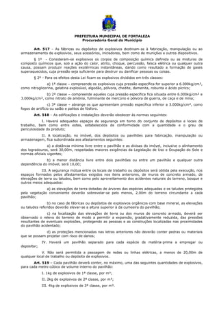 PREFEITURA MUNICIPAL DE FORTALEZA
Procuradoria Geral do Município
Art. 517 – As fábricas ou depósitos de explosivos destinam-se à fabricação, manipulação ou ao
armazenamento de explosivos, seus acessórios, iniciadores, bem como de munições e outros dispositivos.
§ 1º - Consideram-se explosivos os corpos de composição química definida ou as misturas de
composto químicos que, sob a ação do calor, atrito, choque, percussão, faísca elétrica ou qualquer outra
causa, possam produzir reações exotérmicas instantâneas, dando como resultado a formação de gases
superaquecidos, cuja pressão seja suficiente para destruir ou danificar pessoas ou coisas.
§ 2º - Para os efeitos desta Lei ficam os explosivos divididos em três classes:
a) 1ª classe – compreende os explosivos cuja pressão específica for superior a 6.000kg/cm²,
como nitroglicerina, gelatina explosível, algodão, pólvora, chedite, damenita, roburita e ácido pícrico;
b) 2ª classe – compreende aqueles cuja pressão específica fica situada entre 6.000kg/cm² e
3.000kg/cm², como nitrato de amônia, fulminante de mercúrio e pólvora de guerra, de caça e de mina;
c) 3ª classe – abrange os que apresentam pressão específica inferior a 3.000kg/cm², como
fogos de artifício ou salão e palitos de fósforo.
Art. 518 – As edificações e instalações deverão obedecer ás normas seguintes:
I. Haverá adequados espaços de segurança em torno do conjunto de depósitos e locais de
trabalho, bem como entre estes, estabelecidos de conformidade com a quantidade e o grau de
periculosidade do produto;
II. A localização, no imóvel, dos depósitos ou pavilhões para fabricação, manipulação ou
armazenagem, fica subordinada aos afastamentos seguintes:
a) a distância mínima livre entre o pavilhão e as divisas do imóvel, inclusive o alinhamento
dos logradouros, será 30,00m, respeitadas maiores exigências da Legislação de Uso e Ocupação do Solo e
normas oficiais vigentes;
b) a menor distância livre entre dois pavilhões ou entre um pavilhão e qualquer outra
dependência do imóvel, será 10,00;
III. A segurança mútua entre os locais de trabalho ou depósitos será obtida pela execução, nos
espaços formados pelos afastamentos exigidos nos itens anteriores, de muros de concreto armado, de
elevações de terra ou taludes, bem como pelo aproveitamento dos acidentes naturais do terreno, bosque e
outros meios adequados:
a) as elevações de terra dotadas de árvores das espécies adequadas e os taludes protegidos
pela vegetação conveniente deverão sobrevelar-se pelo menos, 2,00m do terreno circundante a cada
pavilhão;
b) no caso de fábricas ou depósitos de explosivos orgânicos com base mineral, as elevações
ou taludes referidos deverão elevar-se a altura superior à da cumeeira do pavilhão;
c) na localização das elevações de terra ou dos muros de concreto armado, deverá ser
observado o relevo do terreno de modo a permitir a expansão, gradativamente reduzida, das pressões
resultantes de eventuais explosões, protegendo as pessoas e as construções localizadas nas proximidades
do pavilhão acidentado;
d) as proteções mencionadas nas letras anteriores não deverão conter pedras ou materiais
que se possam projetar com risco de danos;
IV. Haverá um pavilhão separado para cada espécie de matéria-prima a empregar ou
depositar;
V. Não será permitida a passagem de redes ou linhas elétricas, a menos de 20,00m de
qualquer local de trabalho ou depósito de explosivos.
Art. 519 – Cada pavilhão deverá conter, no máximo, uma das seguintes quantidades de explosivos,
para cada metro cúbico de volume interno do pavilhão:
I. 1kg de explosivos de 1ª classe, por m³;
II. 2kg de explosivos de 2ª classe, por m³;
III. 4kg de explosivos de 3ª classe, por m³.
 