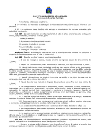 PREFEITURA MUNICIPAL DE FORTALEZA
Procuradoria Geral do Município
IV. Cocheiras, estábulos e congêneres.
§ 1º - Devido a sua natureza, as edificações e instalações somente poderão ocupar imóvel de uso
exclusivo.
§ 2º - As exigências deste Capítulo não excluem o atendimento das normas emanadas pela
autoridade competente.
Art. 524 – Os estabelecimentos previstos nos itens I, II e III do artigo anterior deverão conter, pelo
menos, compartimentos, ambientes ou locais, para:
I. Recepção e espera;
II. Atendimento ou alojamento de animais;
III. Acesso e circulação de pessoas;
IV. Administração e serviços;
V. Instalações sanitárias e vestiários.
Parágrafo Único – As instalações referidas no item IV do artigo anterior somente são obrigadas a
dispor locais mencionados nos itens II, III e IV deste artigo.
Art. 525 – Deverão ser observadas as seguintes disposições:
I. O local de recepção e espera, situado próximo ao ingresso, deverá ter área mínima de
2,00m²;
II. Haverá um compartimento para a administração e serviços, com água mínima de 10,00m²;
III. Haverá, pelo menos, duas instalações sanitárias, para uso do público e dos empregados,
cada uma em compartimento com área mínima de 1,50m², atendendo ao disposto no artigo 102 e contendo
lavatório, aparelho sanitário, mictório e chuveiro. No caso de estabelecimento com área total de construção
superior a 1.000,00m², deverá haver instalações sanitárias na proporção de uma, com os requisitos fixados
neste item, para cada 500,00m² de área construída;
IV. Haverá compartimento de vestiário, com água na relação 1:100,00m² da área total de
construção, observada a área mínima de 4,00m²;
V. Haverá depósito para material de limpeza, de consertos e outros fins, com área mínima de
2,00m²;
VI. Os compartimentos destinados ao atendimento, exame, tratamento, curativo, laboratórios,
internações, serviços cirúrgicos, enfermagem, necrotério, adestramento, banho e vestiário deverão ser
reservados de material durável, liso, impermeável e resistente a freqüentes lavagens. Quando os
alojamentos ou enfermarias e outros compartimentos similares forem delimitados por paredes, estas
deverão, também, atender ás mencionadas condições;
VII. O piso dos espaços de recepção, acesso e circulação, administração e serviços, deverá ser
revestido de material durável, liso, impermeável e resistente a freqüentes lavagens;
VIII. Os compartimentos para o tratamento e curativo de animais terão as paredes, coberturas
e pavimentos protegidos por isolamento acústico, na forma prevista nesta Lei;
IX. As paredes externas das enfermarias e cocheiras observarão o disposto no artigo 152;
X. Nos compartimentos mencionados no item VI, as aberturas para o exterior serão providas de
telas para impedir a entrada de insetos;
XI. Se existirem outros serviços ligados à atividade do estabelecimento, tais como radiografia,
câmara escura, deverão obedecer às exigências previstas nas respectivas normas específicas, conforme as
atividades a que se destinarem.
Art. 526 – Os compartimentos ou instalações para espera, guarda ou alojamento dos animais, sem
prejuízo da boa técnica, deverão obedecer, ainda, às seguintes disposições:
I. Os canis e gaiolas serão individuais, com dimensões suficientes à espécie e tamanho dos
animais, e instalados em recintos constituídos de paredes de alvenaria comum de tijolos;
 