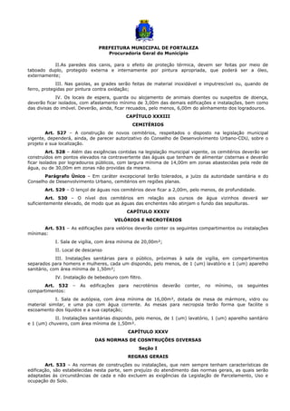 PREFEITURA MUNICIPAL DE FORTALEZA
Procuradoria Geral do Município
II.As paredes dos canis, para o efeito de proteção térmica, devem ser feitas por meio de
taboado duplo, protegido externa e internamente por pintura apropriada, que poderá ser a óleo,
externamente;
III. Nas gaiolas, as grades serão feitas de material inoxidável e imputrescível ou, quando de
ferro, protegidas por pintura contra oxidação;
IV. Os locais de espera, guarda ou alojamento de animais doentes ou suspeitos de doença,
deverão ficar isolados, com afastamento mínimo de 3,00m das demais edificações e instalações, bem como
das divisas do imóvel. Deverão, ainda, ficar recuados, pelo menos, 6,00m do alinhamento dos logradouros.
CAPÍTULO XXXIII
CEMITÉRIOS
Art. 527 – A construção de novos cemitérios, respeitados o disposto na legislação municipal
vigente, dependerá, ainda, de parecer autorizativo do Conselho de Desenvolvimento Urbano-CDU, sobre o
projeto e sua localização.
Art. 528 – Além das exigências contidas na legislação municipal vigente, os cemitérios deverão ser
construídos em pontos elevados na contravertente das águas que tenham de alimentar cisternas e deverão
ficar isolados por logradouros públicos, com largura mínima de 14,00m em zonas abastecidas pela rede de
água, ou de 30,00m em zonas não providas da mesma.
Parágrafo Único – Em caráter excepcional terão tolerados, a juízo da autoridade sanitária e do
Conselho de Desenvolvimento Urbano, cemitérios em regiões planas.
Art. 529 – O lençol de águas nos cemitérios deve ficar a 2,00m, pelo menos, de profundidade.
Art. 530 – O nível dos cemitérios em relação aos cursos de água vizinhos deverá ser
suficientemente elevado, de modo que as águas das enchentes não atinjam o fundo das sepulturas.
CAPÍTULO XXXIV
VELÓRIOS E NECROTÉRIOS
Art. 531 – As edificações para velórios deverão conter os seguintes compartimentos ou instalações
mínimas:
I. Sala de vigília, com área mínima de 20,00m²;
II. Local de descanso
III. Instalações sanitárias para o público, próximas à sala de vigília, em compartimentos
separados para homens e mulheres, cada um dispondo, pelo menos, de 1 (um) lavatório e 1 (um) aparelho
sanitário, com área mínima de 1,50m²;
IV. Instalação de bebedouro com filtro.
Art. 532 – As edificações para necrotérios deverão conter, no mínimo, os seguintes
compartimentos:
I. Sala de autópsia, com área mínima de 16,00m², dotada de mesa de mármore, vidro ou
material similar, e uma pia com água corrente. As mesas para necropsia terão forma que facilite o
escoamento dos líquidos e a sua captação;
II. Instalações sanitárias dispondo, pelo menos, de 1 (um) lavatório, 1 (um) aparelho sanitário
e 1 (um) chuveiro, com área mínima de 1,50m².
CAPÍTULO XXXV
DAS NORMAS DE COSNTRUÇÕES DIVERSAS
Seção I
REGRAS GERAIS
Art. 533 – As normas de construções ou instalações, que nem sempre tenham características de
edificação, são estabelecidas nesta parte, sem prejuízo do atendimento das normas gerais, as quais serão
adaptadas às circunstâncias de cada e não excluem as exigências da Legislação de Parcelamento, Uso e
ocupação do Solo.
 