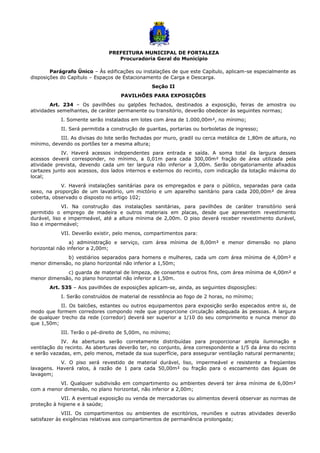 PREFEITURA MUNICIPAL DE FORTALEZA
Procuradoria Geral do Município
Parágrafo Único – Às edificações ou instalações de que este Capítulo, aplicam-se especialmente as
disposições do Capítulo – Espaços de Estacionamento de Carga e Descarga.
Seção II
PAVILHÕES PARA EXPOSIÇÕES
Art. 234 – Os pavilhões ou galpões fechados, destinados a exposição, feiras de amostra ou
atividades semelhantes, de caráter permanente ou transitório, deverão obedecer às seguintes normas;
I. Somente serão instalados em lotes com área de 1.000,00m², no mínimo;
II. Será permitida a construção de guaritas, portarias ou borboletas de ingresso;
III. As divisas do lote serão fechadas por muro, gradil ou cerca metálica de 1,80m de altura, no
mínimo, devendo os portões ter a mesma altura;
IV. Haverá acessos independentes para entrada e saída. A soma total da largura desses
acessos deverá corresponder, no mínimo, a 0,01m para cada 300,00m² fração de área utilizada pela
atividade prevista, devendo cada um ter largura não inferior a 3,00m. Serão obrigatoriamente afixados
cartazes junto aos acessos, dos lados internos e externos do recinto, com indicação da lotação máxima do
local;
V. Haverá instalações sanitárias para os empregados e para o público, separadas para cada
sexo, na proporção de um lavatório, um mictório e um aparelho sanitário para cada 200,00m² de área
coberta, observado o disposto no artigo 102;
VI. Na construção das instalações sanitárias, para pavilhões de caráter transitório será
permitido o emprego de madeira e outros materiais em placas, desde que apresentem revestimento
durável, liso e impermeável, até a altura mínima de 2,00m. O piso deverá receber revestimento durável,
liso e impermeável;
VII. Deverão existir, pelo menos, compartimentos para:
a) administração e serviço, com área mínima de 8,00m² e menor dimensão no plano
horizontal não inferior a 2,00m;
b) vestiários separados para homens e mulheres, cada um com área mínima de 4,00m² e
menor dimensão, no plano horizontal não inferior a 1,50m;
c) guarda de material de limpeza, de consertos e outros fins, com área mínima de 4,00m² e
menor dimensão, no plano horizontal não inferior a 1,50m.
Art. 535 – Aos pavilhões de exposições aplicam-se, ainda, as seguintes disposições:
I. Serão construídos de material de resistência ao fogo de 2 horas, no mínimo;
II. Os balcões, estantes ou outros equipamentos para exposição serão especados entre si, de
modo que formem corredores compondo rede que proporcione circulação adequada às pessoas. A largura
de qualquer trecho da rede (corredor) deverá ser superior a 1/10 do seu comprimento e nunca menor do
que 1,50m;
III. Terão o pé-direito de 5,00m, no mínimo;
IV. As aberturas serão corretamente distribuídas para proporcionar ampla iluminação e
ventilação do recinto. As aberturas deverão ter, no conjunto, área correspondente a 1/5 da área do recinto
e serão vazadas, em, pelo menos, metade da sua superfície, para assegurar ventilação natural permanente;
V. O piso será revestido de material durável, liso, impermeável e resistente a freqüentes
lavagens. Haverá ralos, à razão de 1 para cada 50,00m² ou fração para o escoamento das águas de
lavagem;
VI. Qualquer subdivisão em compartimento ou ambientes deverá ter área mínima de 6,00m²
com a menor dimensão, no plano horizontal, não inferior a 2,00m;
VII. A eventual exposição ou venda de mercadorias ou alimentos deverá observar as normas de
proteção à higiene e à saúde;
VIII. Os compartimentos ou ambientes de escritórios, reuniões e outras atividades deverão
satisfazer às exigências relativas aos compartimentos de permanência prolongada;
 