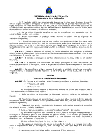 PREFEITURA MUNICIPAL DE FORTALEZA
Procuradoria Geral do Município
IX. A instalação elétrica será dimensionada, devendo os circuitos serem limitados de acordo
com as cargas adequadas e protegidos por chaves fusíveis instaladas em quadros metálicos fechados. A
fiação, no caso de ser aérea, deverá ficar a mais de 2,50m, do piso e presa aos componentes estruturais do
pavilhão por meio de suportes isolantes. Quando a fiação estiver a menor altura ou ao nível do piso, será
obrigatoriamente embutida em dutos, devidamente acoplados;
X. Deverá existir instalação completa de luz de emergência, com adequado nível de
aclaramento do recinto e seus acessos;
XI. haverá equipamento de produção contra incêndio, de acordo com as exigências da
autoridade competente;
XII. Haverá compartimentos próprios para depósito dos recipientes de lixo, com capacidade
equivalente ao recolhimento de lixo de 2 dias. Os compartimentos terão piso e paredes de acordo com o
disposto no item I do artigo 141 bem como torneira com ligação para mangueira de lavagem: serão
localizados de forma a permitir o acesso, sem degraus, fácil e direto aos veículos públicos encarregados da
coleta.
Art. 536 – Quando do desmonte do pavilhão, de caráter transitório, será obrigatória a completa
limpeza de toda a área ocupada, compreendendo-se a demolição das instalações sanitárias e a remoção das
eventuais sobras de material e do lixo.
Art. 537 – É proibida a construção de pavilhão inteiramente de madeira, ainda que em caráter
transitório.
Art. 538 – Os pavilhões que funcionarem por tempo prolongado ou com características de
instalações permanentes ficam sujeitos, ainda, às exigências sobre locais de reuniões previstas no Capítulo
XXV.
Art. 539 – As exposições ao ar livre, parques de diversões e atividades congêneres observarão,
obrigatoriamente, as disposições contidas nos itens I a VII do artigo 534 e itens II, VII, VIII, IX e XII do
artigo 535.
Seção III
CINEMAS E LANCHONETES AO AR LIVRE
Art. 540 – Os cinemas* e lanchonetes** ao ar livre deverão satisfazer às seguintes disposições:
 * Vide arts. 378 e 379
 ** Vide art. 289
I. As instalações deverão observar o afastamento, mínimo, de 5,00m, das divisas do lote e
7,00m do alinhamento dos logradouros públicos;
II. Serão permitidas as construções de bilheterias, guitarras, portarias ou borboletas de
ingresso;
III. Nos alinhamentos do lote somente haverá mureta com altura máxima de 0,50m, podendo
ser acrescida de tela ou cerca metálica vazada que alcance até a altura de 1,60m, com relação ao nível do
passeio do logradouro;
IV. Os espaços para acesso e movimentação de pessoas serão sempre separados e protegidos
das faixas de acesso e circulação de veículos;
V. Junto aos logradouros públicos os acessos “entradas”e “saídas”, - de veículos:
a) terão faixas separadas para “entrada” e “saída”, com as indicações correspondentes e
sinalização de advertência para os que transitam no passeio público. Se os lugares que possam ser
destinados aos veículos não forem em número superior a 20, será permitida faixa dupla, observado o
disposto no item I do Parágrafo 1º do artigo 413.
b) observarão as disposições dos itens I e II do artigo 404;
VI. Os espaços de estacionamento, acesso e circulação de veículos e as rampas observarão,
ainda, as disposições do item VII do artigo 404, item I do artigo 408, item III do artigo 410, e do artigo
413;
VII. As rampas, quando cobertas, terão o pé-direito de 2,30m, no mínimo;
 
