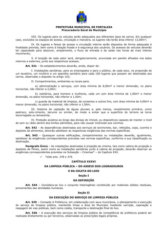 PREFEITURA MUNICIPAL DE FORTALEZA
Procuradoria Geral do Município
VIII. Os lugares para os veículos serão adequados aos diferentes tipos de carros. Em qualquer
caso, excluídos os espaços de acesso, circulação e manobra, os lugares não terão área inferior 12,00m²;
IX. Os lugares e faixas de acesso e circulação interna serão dispostos de forma adequada à
finalidade prevista, bem como à lotação fixada e à segurança dos usuários. Os acessos de veículos deverão
ter capacidade para absorver, amplamente, o fluxo de entrada e de saída nas horas de mais intenso
movimento;
X. A locação de cada setor será, obrigatoriamente, anunciada em painéis afixados nos lados
internos e externos, junto aos respectivos acessos.
Art. 541 – Os estabelecimentos deverão, ainda, dispor de:
I. Instalações sanitárias, para os empregados e para o público, de cada sexo, na proporção de
um lavatório, um mictório e um aparelho sanitário para cada 100 lugares que possam ser destinadas aos
carros, observado o disposto no artigo 102;
II. Compartimentos, ambientes ou locais para:
a) administração e serviços, com área mínima de 8,00m² e menor dimensão, no plano
horizontal, não inferior a 2,00m;
b) vestiários, para homens e mulheres, cada um com área mínima de 1,00m² e menor
dimensão, no plano horizontal, não inferior a 1,50m;
c) guarda de material de limpeza, de consertos e outros fins, com área mínima de 4,00m² e
menor dimensão, no plano horizontal, não inferior a 1,50m;
III. Sistema de captação de águas pluviais e, pelo menos, revestimento primário, como
pedrisco, solo-cimento, berume ou similar, de modo a evitar que a superfície do terreno se torne
escorregadia ou lamacenta;
IV. Proteção acústica ao longo das divisas do imóvel, ou dispositivos capazes de manter o nível
de som ou rádio dentro dos limites admitidos, para não causar incômodo aos vizinhos.
Art. 542 – As dependências destinadas aos serviços de lanchonete, bar, refeições, copa, cozinha e
depósito de alimentos, deverão satisfazer as respectivas exigências das normas específicas.
Art. 543 – Quaisquer outras edificações, compartimentos ou instalações deverão, igualmente,
satisfazer às exigências correspondentes previstas nas normas específicas, conforme a sua classificação ou
destinação.
Parágrafo Único – As instalações destinadas à projeção de cinema, tais como cabina de projeção e
depósito de filmes, assim como as instalações sanitárias junto à cabina de projeção, deverão observar as
exigências correspondentes previstas na Subseção – Cinemas* – do Capítulo XXV.
 *Vide arts. 378 e 379.
CAPÍTULO XXXVI
DA LIMPEZA PÚBLICA – DO ASSEIO DOS LOGRADOUROS
E DA COLETA DO LIXO
Seção I
DA DEFINIÇÃO
Art. 544 – Considera-se lixo o conjunto heterogêneo constituído por materiais sólidos residuais,
provenientes das atividades humanas.
Seção II
DA EXECUÇÃO DO SERVIÇO DE LIMPEZA PÚBLICA
Art. 545 – Compete à Prefeitura, em colaboração com seus municípios, o planejamento e execução
do serviço de limpeza pública, mantendo limpa a área do Município mediante varrição, capinação e
raspagem de vias públicas, bem como coleta, transporte e destinação final do lixo.
Art. 546 – A execução dos serviços de limpeza pública de competência da prefeitura poderá ser
realizada diretamente ou por terceiros, observadas as prescrições legais próprias.
 