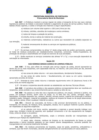 PREFEITURA MUNICIPAL DE FORTALEZA
Procuradoria Geral do Município
Art. 547 – A Prefeitura manterá o serviço regular de coleta e transporte do lixo nas ruas e demais
logradouros públicos da Cidade e executará mediante o pagamento do preço do serviço público, fixado nas
tabelas oficiais vigentes, a coleta e remoção dos materiais a seguir especificados:
a) resíduos com volume total superior a 100 (cem) litros por dia;
b) móveis, colchões, utensílios de mudanças e outros similares;
c) restos de limpeza e podação de jardins;
d) entulho, terras e sobras de material de construção;
e) materiais contaminados, radioativos ou outros que necessitem de cuidados especiais na
sua remoção;
f) material remanescente de obras ou serviços em logradouros públicos;
g) sucatas.
§ 1º - Os serviços compreendidos na alínea “a” deste artigo serão de caráter permanente, quando
se tratar de resíduos produzidos por estabelecimentos industriais, comerciais, médico-hospitalares, de
prestação de serviços e assemelhados em função do exercício de suas atividades.
§ 2º - Serão eventuais os serviços constantes das alíneas “b” a “g”, e sua execução dependerá da
solicitação do interessado.
Seção III
DAS NORMAS GERAIS ACERCA DE LIMPEZA PÚBLICA
Art. 548 – O lixo, para efeito de remoção pelo serviço regular de coleta, deverá apresentar-se
dentro de um ou mais recipientes, com capacidade total de, no máximo, 100 (cem) litros por dia, devendo
ser acondicionado;
a) nas zonas de coleta noturna – em sacos descartáveis, devidamente fechados;
b) nas zonas de coleta diurna – facultativamente, em sacos ou em outros recipientes
apropriados providos de tampa.
§ 1º - Entende-se como coleta noturna e realizada regularmente entre 19 (dezenove) horas e 06
(seis) horas da manhã seguinte.
§ 2º - Os sacos e recipientes deverão atender ao estabelecido nas Normas Técnicas Oficiais.
Art. 549 – A varredura dos prédios e dos passeios públicos correspondentes deve ser recolhida em
recipientes, sendo proibido o seu encaminhamento para a sarjeta ou leito da rua.
Art. 550 – No passeio ou leito das vias e logradouros públicos, em praças, canteiros e jardins, nas
praias, em qualquer terreno, assim como ao longo, ou no leito dos rios, canais, córregos, lagos e
depressões, é proibido depositar lixo, resíduos, detritos, animais mortos, material de construção e entulhos,
mobiliário usado, folhagem, material de podações, resíduos de limpeza de fossas ou de poços absorventes,
óleo, gordura, graxa, tintas e qualquer material ou sobras.
Art. 551 – Deverá ser executado, de forma a não provocar derramamento na via pública, o
transporte, em veículos, de resíduos, terra, agregados, adubos, lixo e qualquer material a granel, devendo
ser respeitadas as seguintes exigências:
a) os veículos com terra, escória, agregados e materiais a granel deverão trafegar com
carga rasa, limitada à borda da caçamba, sem qualquer coroamento e ter seu equipamento de rodagem
limpo, antes de atingir a via pública;
b) serragem, adubo, fertilizantes, argila e similares deverão ser transportados com
cobertura que impeça seu espalhamento;
c) ossos, sebo, vísceras, resíduos de limpeza ou de esvaziamento de fossas ou poços
absorventes e outros produtos pastosos ou que exalem odores desagradáveis, somente poderão ser
transportados em carrocerias totalmente fechadas.
Art. 552 – Os resíduos provenientes de hospitais, casas de saúde, sanatórios, ambulatórios e
similares, que não forem incinerados, deverão obrigatoriamente ser acondicionados em sacos plásticos.
 