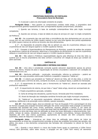 PREFEITURA MUNICIPAL DE FORTALEZA
Procuradoria Geral do Município
V. A executar o plano de arborização constante do projeto.
Parágrafo Único – Para garantir os compromissos contidos neste artigo, o proprietário dará
obrigatoriamente garantia hipotecária de valor correspondente àqueles compromissos, calculados:
I. Quando aos terrenos, à base da avaliação contemporânea feita pelo órgão municipal
competente;
II. Quando aos serviços, à base da tabela de preço de serviços em vigor no órgão competente
da Prefeitura.
Art. 52 – No cruzamento das vias será feita a concordância dos dois alinhamentos por um arco de
circulo com um raio mínimo de 4,00m (quatro metros) ou por uma linha ligando dois pontos eqüidistantes
de 4,00m (quatro metros) do vértice do encontro dos dois alinhamentos.
§ 1º - As disposições do presente artigo não se aplicam ao caso de cruzamentos oblíquos e aos
cruzamentos de vias com largura superior a 14,00m (quatorze metros).
§ 2º - Compete à Superintendência do Planejamento do Município, quando da análise dos projetos
de loteamento e planos de arruamento, determinar a concordância de alinhamentos no caso de cruzamentos
oblíquos e cruzamentos de vias com largura superior a 14,00m (quatorze metros).
Art. 53 – Não caberá à Prefeitura responsabilidade alguma pela diferença de área dos lotes ou
quadras que os futuros proprietários dos lotes venham a encontrar em relação às áreas que constem do
plano aprovado.
CAPÍTULO XI
DA CONCLUSÃO E ENTREGA DAS OBRAS
Art. 54 – Uma obra é considerada concluída quando estiverem dependendo apenas de pintura
externa ou interna, limpeza de pisos e regularização do terreno circundante e estiverem em condições de
habitabilidade e/ou uso.
Art. 55 – Nenhuma edificação - construção, reconstrução, reforma ou acréscimo – poderá ser
ocupada sem que seja procedida vistoria pela Prefeitura e expedido o respectivo “habite-se”.
Art. 56 – A vistoria que precederá ao “habite-se” deverá ser feita, até 10 dias úteis, a contar do
prazo concedido para o término da obra, constante do alvará, ou a qualquer época, a pedido do interessado.
§ 1º - O requerimento de vistoria, para o fornecimento do “habite-se”, deverá ser assinado pelo
profissional responsável.
§ 2º - O requerimento de vistoria, de que trata o “caput” deste artigo, deverá ser acompanhado de:
I. Projeto arquitetônico aprovado, completo;
II. Carta de entrega dos elevadores, quando houver, fornecida pela firma instaladora;
III. Alvará de liberação das instalações sanitárias fornecido pelo órgão municipal competente;
IV. “Habite-se” ou documento equivalente, referente às instalações elétricas, hidráulicas e
sanitárias, telefônicas e de prevenção contra incêndio, quando necessário.
Art. 57 – Para efeitos legais, deve-se entender por Taxa de Ocupação (T.O) a percentagem de área
do Terreno ocupada pela projeção horizontal edificação não sendo computados nesta projeção os elementos
constantes das fachadas tais como: brizes, jardineiras, riquezas, pérgolas e beirais. E, por índice de
Aproveitamento (I.A) o quociente entre a soma das áreas úteis da edificação e a área do Terreno, não sendo
computadas na soma das áreas úteis de edificação as áreas dos locais destinados a estacionamentos, lizer,
pilotís, rampas de acesso, elevadores, escadas, áreas e circulações comunitárias, terraços descobertos,
depósitos até 10m (dez metros quadrados), apartamento do Zelador até 50m (cinqüenta metros
quadrados), casas de máquinas e sub-solos.
Parágrafo único – Entende-se por áreas úteis da edificação para cálculo de índice de
Aproveitamento as áreas dos compartimentos excluídas as áreas das projeções horizontais das paredes, dos
pátios, dos poços, e dos elementos componentes das fachadas não computados no cálculo da Taxa de
Ocupação.
“(9) – Quando o recuo lateral e o recuo dos fundos forem iguais ou superiores a 5,00m 9cinco
metros) será permitida, sobre estes recuos, a projeção em até 1,00m 9um metro) de elementos
 