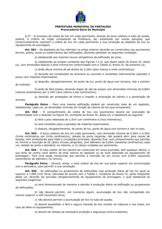 PREFEITURA MUNICIPAL DE FORTALEZA
Procuradoria Geral do Município
§ 2º - O processo de coleta de lixo em cada pavimento, através de boca coletora e tubo de queda,
poderá, à critério do órgão competente da Prefeitura, ser substituído por outras soluções, que
comprovadamente resolvam a coleta de lixo em cada pavimento e sua condução ao depósito de lixo ou
equipamento de prensagem.
Art. 561 – Os depósitos de lixo referidos no artigo anterior deverão ser construídos nos pavimentos
térreos, pilotis, cavas ou subterrâneos das edificações, devendo satisfazer as seguintes condições:
a) obedecerão aos mesmos recuos obrigatórios da edificação da zona;
b) obedecerão ao projeto constante das Figuras I e II, que fazem parte do Anexo IV, desta
Lei, com dimensões básicas e área mínima em conformidade com a Tabela II, Anexo IV, da presente Lei;
c) terão altura mínima de pé-direito de 2,20m (dois metros e vinte centímetros);
d) deverão ser constituídos de alvenaria ou concreto e revestidos internamente (paredes e
pisos) com material impermeável;
e) disporão, obrigatoriamente, de ponto de luz, ponto de água com torneira, ralo e extintor
de incêndio;
f) serão de fácil acesso, devendo dispor de vão de acesso com dimensões mínimas de 0,80m
(oitenta centímetros) por 2,10m (dois metros e dez centímetros);
g) deverão ser protegidos de forma a impedir a emanação de odores e a penetração de
animais.
Parágrafo Único – Para uma mesma edificação poderá ser construído mais de um depósito,
satisfazendo, cada um, as dimensões mínimas em função do volume de lixo que armazenará.
Art. 562 – O compartimento de coleta de lixo nos pavimentos deverá ser executado de
conformidade com o disposto na Figura III, constante do Anexo IV, desta Lei, e obedecerá ao seguinte:
a) terá o piso rebaixado de 1,5cm (um centímetro e cinco milímetros);
b) será revestido (piso e paredes) de material impermeável;
c) disporá, obrigatoriamente, de ponto de luz, ponto de água com torneira e ralo no piso.
Art. 563 – A boca coletora de lixo em cada pavimento, com dimensão mínima de 0,30m x 0,30m
(trinta centímetros por trinta centímetros), dotada de porta caçamba, não poderá abrir para caixas de
escada, nem diretamente para halls e circulações principais, devendo ficar num compartimento que permita
no mínimo a inscrição de 02 (dois) círculos tangentes, com diâmetro de 0,60m (sessenta centímetros) cada
um, dotado de porta e atenderá, no máximo, a 12 (doze) unidades por pavimento.
Art. 564 – O tubo coletor de lixo deverá ser construído em única prumada, sem qualquer desvio, e
sua linha de centro cairá dentro da área interna do depósito ou do local destinado ao equipamento de
prensagem. Terá uma seção transversal que permita a inscrição de um círculo com 0,40m (quarenta
centímetros) de diâmetro, no mínimo.
Parágrafo Único – Deverá, ainda, o tubo coletor de lixo ter sua parte superior em comunicação
com a atmosfera, para permitir a sua ventilação.
Art. 565 – As edificações ou grupamento de edificações cuja produção diária de lixo for igual ou
superior a 1.000 (mil) litros, calculada de acordo com a Tabela I, constante do Anexo IV, parte integrante
desta Lei, deverão ser providas obrigatoriamente de equipamento de prensagem, o qual obedecerá às
seguintes exigências:
a) será dimensionado de maneira a atender à produção diária na edificação ou grupamento
de edificações;
b) não deverá permitir, em momento algum, acumulação de lixo não compactado em
volume superior a 200 (duzentos) litros;
c) não deverá permitir a acumulação de lixo no tubo de queda;
d) deverá possibilitar a fácil e segura retirada do lixo contido na máquina e nos tubos, em
caso de falha no equipamento;
e) deverá ser dotado da necessária proteção e segurança contra acidentes;
 