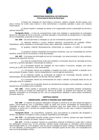 PREFEITURA MUNICIPAL DE FORTALEZA
Procuradoria Geral do Município
f) deverá ser instalado em local próprio e exclusivo, coberto, arejado, de fácil acesso, com
altura mínima de 2,20m (dois metros e vinte centímetros) e revestido (paredes e piso) com material
impermeável;
g) deverá impedir a exalação de odores e ser resguardado contra a penetração de animais e
pessoas estranhas.
Parágrafo Único – A área do compartimento onde será instalado o equipamento de prensagem
deverá ser calculada de forma a permitir a perfeita operação e manutenção do equipamento e a estocagem
de lixo compactado, produzido em três dias.
Art. 566 – Só será permitida a instalação ou uso de incineradores quando se tratar de:
a) materiais sépticos e outros resíduos especiais, provenientes de unidades médico-
hospitalares, sendo obrigatória a incineração nestes casos, observado o disposto no art. 552;
b) qualquer material declaradamente contaminado ou suspeito, a critério da autoridade
sanitária;
c) quaisquer resíduos resultantes de processos industriais, que, por necessidade de controle
sanitário, tenham de ser incinerados no local da produção.
Art. 567 – O processo de eliminação de lixo por incineração, nos casos previstos no artigo anterior,
obedecerá às seguintes normas:
a) a área do compartimento onde será instalado o incinerador deverá ser calculada de forma
a permitir a perfeita operação e manutenção do sistema:
b) o incinerador deverá ser instalado em local próprio e exclusivo, arejado, com altura
mínima de 2,20m (dois metros e vinte centímetros);
c) o incinerador deverá ser projetado e instalado de modo a não permitir a poluição do ar
pela produção de gases, fuligem, odores desagradáveis e outros agentes poluidores;
d) os materiais usados na construção do sistema de incineração deverão atender às
especificações da Associação Brasileira de Normas Técnicas (ABNT);
e) o incinerador deverá ser dimensionado de modo a atender à produção diária de lixo da
edificação onde for instalado;
f) o sistema de incineração deverá ser devidamente protegido contra acidentes e dispor de
equipamento de proteção contra incêndios.
Art. 568 – Ficam sujeitos à aprovação da Prefeitura e/ou da autoridade sanitária competente,
quando do estudo do projeto de construção ou reforma de prédio, os projetos dos sistemas de coleta,
depósito, prensagem ou incineração de lixo, com as características, detalhes e outros dados necessários,
previstos nesta Lei.
CAPÍTULO XXXVII
OBSERVAÇÃO, ASSEIO E HIGIENE DAS HABITAÇÕES
Art. 569 – O inquilino de qualquer habitação é obrigado a conserva-la em bom estado de higiene e
asseio, comunicando-se com o proprietário todas as vezes que houver necessidade de substituição ou
reparação de pisos, tetos, telhados e instalações sanitárias, para que sejam feitos os imprescindíveis
consertos, a menos que o contrato de locação disponha em contrário ou que seja o inquilino responsável
pelo dano a reparar.
Parágrafo Único – Os proprietários, locatários, seus procuradores ou prepostos são obrigados a
facilitar aos agentes municipais a visita a qualquer dependência da edificação.
Art. 570 – As edificações deverão receber pintura externa e interna, sempre que seja necessário
restaurar as suas condições de asseio, higiene e estética.
Art. 571 – É licito a qualquer inquilino ou proprietário reclamar à Prefeitura e exigir dela a vistoria
em edificações vizinhas que, no seu entender, estejam sendo construídas ou utilizadas contra expressa
determinação desta Lei, e em qualquer caso em que as condições de saúde, sossego e comodidade possam
vir a ser afetadas, ou ainda quando o seu imóvel sofrer restrições quanto ao seu valor, em conseqüência do
mau uso da propriedade vizinha.
 