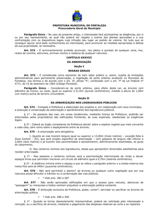 PREFEITURA MUNICIPAL DE FORTALEZA
Procuradoria Geral do Município
Parágrafo Único – No caso do presente artigo, o interessado fará acompanhar as diligências, por si
ou por seu representante, ao qual não poderá ser negado o exame das plantas aprovadas e a sua
confrontação com os dispositivos legais cuja infração deu lugar ao pedido de vistoria. De tudo que se
conseguir apurar será dado conhecimento ao interessado, para promover as medidas apropriadas à defesa
de sua propriedade, se necessário.
Art. 572 – É terminantemente proibido acumular, nos pátios e quintais de qualquer zona, lixo,
restos de cozinha, estrumes, animais mortos e resíduos de qualquer natureza.
CAPÍTULO XXXVIII
DA ARBORIZAÇÃO
Seção I
REGRAS GERAIS
Art. 573 – É considerada como elemento de bem estar público e, assim, sujeita às limitações
administrativas para permanente preservação, a vegetação de porte arbóreo existente no Município de
Fortaleza, nos termos e de acordo com o art. 3º, alínea “h”, combinado com o art. 7º da Lei Federal nº
4771, de 15 de setembro de 1965 (Código Florestal).
Parágrafo Único – Consideram-se de porte arbóreo, para efeito desta Lei, as árvores com
diâmetro de tronco, ou caule, igual ou superior a 0,15m (quinze centímetros), medido a altura de 1,00m
(um metro) acima do terreno circundante.
Seção II
DA ARBORIZAÇÃO NOS LOGRADOUROS PÚBLICOS
Art. 574 – Compete à Prefeitura a elaboração dos projetos e, em colaboração com seus munícipes,
a execução e conservação da arborização e ajardinamento dos logradouros públicos.
§ 1º - Os passeios das vias, em zonas residenciais, mediante licença da Prefeitura, poderão ser
arborizados pelos proprietários das edificações fronteiras, às suas expensas, obedecidas as exigências
legais.
§ 2º - Caberá ao órgão competente da Prefeitura decidir sobre a espécie vegetal que mais convenha
a cada caso, bem como sobre o espaçamento entre as árvores.
Art. 575 – A arborização será obrigatória:
I. Quanto as vias tiverem largura igual ou superior a 13,00m (treze metros) – exceção feita à
Zona Central – ZCI, que será projeto específico de arborização – com passeios de largura não inferior a
2,00m (dois metros) e já tiverem sido pavimentadas e apresentarem, definitivamente assentadas, as guias
do calçamento;
II. Nos canteiros centrais dos logradouros, desde que apresentem dimensões satisfatórias para
receber arborização.
§ 1º - Nos passeios e canteiros centrais será a pavimentação interrompida de modo a deixar
espaços livres que permitam inscrever um círculo de diâmetro igual a 0,70m (setenta centímetros).
§ 2º - A distância mínima entre o espaço a que se refere o parágrafo anterior e a aresta externa dos
meios-fios será de 040m (quarenta centímetros).
Art. 576 – Não será permitido o plantio* de árvores ou qualquer outra vegetação que por sua
natureza possa dificultar o trânsito ou a conservação das vias públicas.
 * Vide arts. 582 a 587
Art. 577 – Não serão aprovadas edificações em que o acesso para veículos, aberturas de
“passagem” ou marquises e toldos venham prejudicar a arborização pública existente.
Art. 578 – É atribuição exclusiva da Prefeitura, podar, cortar*, derrubar ou sacrificar as árvores de
arborização pública.
 * Vide arts. 588 a 590
§ 1º - Quando se tornar absolutamente imprescindível, poderá ser solicitada pelo interessado a
remoção, ou o sacrifício de árvores, mediante o pagamento das despesas relativas ao corte e ao replantio.
 