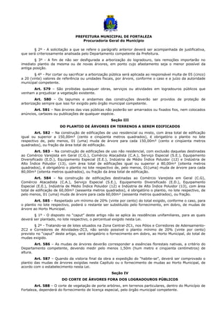 PREFEITURA MUNICIPAL DE FORTALEZA
Procuradoria Geral do Município
§ 2º - A solicitação a que se refere o parágrafo anterior deverá ser acompanhada de justificativa,
que será criteriosamente analisada pelo Departamento competente da Prefeitura.
§ 3º - A fim de não ser desfigurada a arborização do logradouro, tais remoções importarão no
imediato plantio da mesma ou de novas árvores, em ponto cujo afastamento seja o menor possível da
antiga posição.
§ 4º - Por cortar ou sacrificar a arborização pública será aplicada ao responsável multa de 05 (cinco)
a 20 (vinte) valores de referência ou unidades fiscais, por árvore, conforme o caso e a juízo da autoridade
municipal competente.
Art. 579 – São proibidas quaisquer obras, serviços ou atividades em logradouros públicos que
venham a prejudicar a vegetação existente.
Art. 580 – Os tapumes e andaimes das construções deverão ser providos de proteção de
arborização sempre que isso for exigido pelo órgão municipal competente.
Art. 581 – Nas árvores das vias públicas não poderão ser amarrados ou fixados fios, nem colocados
anúncios, cartazes ou publicações de qualquer espécie.
Seção III
DO PLANTIO DE ÁRVORES EM TERRENOS A SEREM EDIFICADOS
Art. 582 – Na construção de edificações de uso residencial ou misto, com área total de edificação
igual ou superior a 150,00m² (cento e cinqüenta metros quadrados), é obrigatório o plantio no lote
respectivo de, pelo menos, 01 (uma) muda de árvore para cada 150,00m² (cento e cinqüenta metros
quadrados), ou fração da área total de edificação.
Art. 583 – Na construção de edificações de uso não residencial, com exclusão daquelas destinadas
ao Comércio Varejista em Geral (C.G.), Comércio Atacadista (C.A.), Serviço Especial (S.E.), Equipamento
Diversificado (E.D.), Equipamento Especial (E.E.), Indústria de Médio Índice Poluidor (12) e Indústria de
Alto Índice Poluidor (13), com área total de edificações igual ou superior a 80,00m² (oitenta metros
quadrados), é obrigatório o plantio no lote respectivo de, pelo menos, 01(uma) muda de árvore para cada
80,00m² (oitenta metros quadrados), ou fração da área total de edificação.
Art. 584 – Na construção de edificações destinadas ao Comércio Varejista em Geral (C.G),
Comércio Atacadista (C.A.), Serviço Especial (S.E.), Equipamento Diversificado (E.D.), Equipamento
Especial (E.E.), Indústria de Médio Índice Poluidor (12) e Indústria de Alto Índice Poluidor (13), com área
total de edificação de 60,00m² (sessenta metros quadrados), é obrigatório o plantio, no lote respectivo, de
pelo menos, 01 (uma) muda de árvore para cada 60,00m² (sessenta metros quadrados), ou fração.
Art. 585 – Respeitado um mínimo de 20% (vinte por cento) do total exigido, conforme o caso, para
o plantio no lote respectivo, poderá o restante ser substituído pelo fornecimento, em dobro, de mudas de
árvore ao Horto Municipal.
§ 1º - O disposto no “caput” deste artigo não se aplica às residências unifamiliares, para as quais
deverá ser plantado, no lote respectivo, o percentual exigido nesta Lei.
§ 2º - Tratando-se de lotes situados na Zona Central-ZC1, nos Pólos e Corredores de Adensamento-
ZC2 e Corredores de Atividades-ZC3, não sendo possível o plantio mínimo de 20% (vinte por cento)
previsto no “caput” deste artigo, será obrigatório o fornecimento em dobro, ao Horto Municipal, do total de
mudas exigido.
Art. 586 – As mudas de árvores deverão corresponder a essências florestais nativas, a critério do
Departamento competente, devendo medir pelo menos 1,50m (hum metro e cinqüenta centímetros) de
altura.
Art. 587 – Quando da vistoria final da obra a expedição do “habite-se”, deverá ser comprovado o
plantio das mudas de árvores exigidas neste Capítulo ou o fornecimento de mudas ao Horto Municipal, de
acordo com o estabelecimento nesta Lei.
Seção IV
DO CORTE DE ÁRVORES FORA DOS LOGRADOUROS PÚBLICOS
Art. 588 – O corte de vegetação de porte arbóreo, em terrenos particulares, dentro do Município de
Fortaleza, dependerá do fornecimento de licença especial, pelo órgão municipal competente.
 