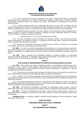 PREFEITURA MUNICIPAL DE FORTALEZA
Procuradoria Geral do Município
§ 1º - Para o fornecimento da licença especial de que trata o “caput” deste artigo, o proprietário
deverá apresentar requerimento, ao órgão competente da Prefeitura, justificando a iniciativa, fazendo
acompanhar o pedido de duas vias de planta ou croquis, demonstrando a localização da árvore que
pretende abater.
§ 2º - A árvore sacrificada deverá ser substituída, pelo plantio, no lote onde foi abatida, de duas
outras, de preferência de espécie recomendada pelo órgão municipal competente ou, se o plantio não for
possível, a substituição se fará com o fornecimento de mudas ao Horto Municipal, na forma desta Lei.
a) A substituição deverá anteceder num prazo superior a 30 (trinta) dias à data concedida para o
abate do vegetal no alvará de licença da prefeitura, devendo as árvores substitutas medirem no mínimo
1,50 (hum metro e cinqüenta centímetros) de altura.
 Acrescido pela Lei nº 5.797, de 22 de dezembro de 1983.
§ 3º - No caso de existirem árvores localizadas em terrenos a edificar, cujo corte seja por esse
motivo indispensável, as exigências contidas no parágrafo primeiro deste artigo, deverão ser satisfeitas
antes da concessão do alvará de construção.
§ 4º - Quando da vistoria final da obra para o fornecimento do “habite-se”, deverá ser comprovada
a substituição de que trata o parágrafo segundo deste artigo.
Art. 589 – Por cortar ou sacrificar vegetação de porte arbóreo, em terrenos particulares, dentro do
Município de Fortaleza, sem a prévia licença da Prefeitura, será aplicada ao responsável multa de 05 (cinco)
valores de referência ou unidades fiscais, por árvore, sendo em caso de reincidência aplicada a multa em
dobro.
Art. 590 – Após a aplicação das penalidades previstas no presente Capítulo, as autoridades
municipais deverão encaminhar a competente ação penal correspondente, nos termos do art. 26 da Lei
Federal nº 4771, de 15 de setembro de 1965 – Código Florestal.
Seção V
DOS PLANOS DE ARBORIZAÇÃO EM PROJETOS DE PARCELAMENTO DO SOLO
Art. 591 – Sem prejuízo das demais exigências contidas na Legislação de parcelamento, Uso e
Ocupação do Solo e normas oficiais adotadas pela Prefeitura, deverão constar da plana indicativa do
arruamento ou loteamento, a ser submetido ao órgão municipal competente, a localização e o tipo de
vegetação de porte arbóreo existente.
§ 1º - Cada árvore cujo sacrifício seja inevitável ao Projeto, deverá ser substituída pelo plantio de
outra, de preferência da espécie recomendada pelo órgão competente da Prefeitura.
§ 2º - O plantio a que se refere o parágrafo anterior deverá ser constatado quando da vistoria para
verificação da execução das obras de infra-estrutura, antes da aprovação final do Projeto de Loteamento ou
Plano de Arruamento.
§ 3º - Nos projetos de parcelamento do solo, o percentual de 15% (quinze por cento) a ser doado à
Municipalidade para áreas livres (Parques, Praças e Jardins) deverá ser localizado de modo a aproveitar ao
máximo as plantas de porte arbóreo existentes na área.
Art. 592 – Dos Planos de Arruamento ou Projetos de Loteamentos deverá constar o Plano de
Arborização para a área, que será aprovado pelo órgão municipal competente e executado pelo interessado.
Art. 593 – O Plano de Arborização de que trata o artigo anterior deverá prever o plantio, nos
logradouros públicos projetados, de pelo menos 20 (vinte) mudas por hectare, considerando a área total a
ser parcelada.
Parágrafo Único – As espécies vegetais utilizadas deverão obedecer às recomendações do órgão
competente da Prefeitura.
CAPÍTULO XXXIX
CONDIÇÕES GERAIS RELATIVAS A TERRENOS
Seção I
DO FECHAMENTO DOS TERRENOS
 