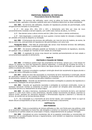 PREFEITURA MUNICIPAL DE FORTALEZA
Procuradoria Geral do Município
Art. 594 – Os terrenos não edificados, assim como os pátios de fundos das edificações, serão
mantidos limpos, capinados e drenados, podendo para isso a Prefeitura determinar as obras necessárias.
Art. 595 – Os terrenos não edificados, situados em logradouros providos de pavimentação, serão
obrigatoriamente fechados no alinhamento.
§ 1º - Em zonas ZC1, ZC2, ZC3 e ZC7, o fechamento será feito por meio de muro
convenientemente revestido e de bom aspecto, com 2,00m (dois metros) de altura, no mínimo.
§ 2º - Nas demais zonas a altura mínima será de 1,80m (hum metro e oitenta centímetros).
§ 3º - Será dispensada a construção de muro quando o terreno baldio for drenado e tratado para
ser utilizado como local de desporto ou recreação.
Art. 596 – O fechamento dos terrenos não edificados, por meio de cerca de madeira, de arame, de
tela ou cerca viva, será permitido em logradouros não pavimentados e em zona rural.
Parágrafo Único – Pela falta de conservação das cercas vivas fechando terrenos não edificados,
poderá a Prefeitura determinar a substituição do sistema.
Art. 597 – Os terrenos edificados poderão ser fechados no alinhamento do logradouro, devendo,
em qualquer caso, a vedação ser mantida em bom estado de conservação.
Art. 598 – A vegetação de cercas vivas deverá ser mantida permanentemente em bom estado e
convenientemente aparada no alinhamento.
Seção II
PROTEÇÃO E FIXAÇÃO DE TERRAS
Art. 599 – A Prefeitura poderá exigir dos proprietários de terrenos, sempre que o nível desses for
inferior ou superior ao nível dos logradouros públicos adjacentes, a construção de muralhas de arrimo, a
abertura de sarjetas, drenos e bueiros, para desvio das águas pluviais ou de infiltração que causam dano
público ou prejuízo aos vizinhos.
Art. 600 – O terreno circundante a qualquer construção deverá dar escoamento às águas pluviais e
protege-las contra infiltrações ou erosão.
Art. 601 – Antes do início das escavações ou movimento de terra necessários à construção, deverá
ser verificada a existência, sob o passeio do logradouro, de tubulações que, por se acharem muito próximas
do alinhamento, possam ser comprometidas pelos trabalhos a executar.
Parágrafo Único – Deverão ser devidamente escorados e protegidos os passeios dos logradouros e
as eventuais instalações de serviços públicos.
Art. 602 – Deverão ser igualmente escoradas e protegidas as eventuais construções, muros ou
quaisquer estruturas vizinhas ou existentes no imóvel, que possam ser atingidas pelas escavações, pelo
movimento de terra ou rebaixamento do lençol d’água.
Art. 603 – As valas e barrancos, resultantes de escavações ou movimento de terra, com desnível
superior a 1,20m (hum metro e vinte centímetros), deverão receber escoramento de tábuas, pranchas ou
sistema similar, apoiados por elementos dispostos e dimensionados segundo o desnível e a natureza do
terreno, de acordo com as normas técnicas oficiais.
§ 1º - Se a escavação ou o movimento de terra formar talude, com inclinação menor ou igual ao
talude natural correspondente ao tipo do solo, poderá ser dispensado o escoramento.
CAPÍTULO XL
DOS PASSEIOS
Art. 605 – Todos os proprietários de imóveis edificados ou não, com frente para vias públicas, onde
já se encontrem implantados os meios-fios, são obrigados a construir ou reconstruir os respectivos passeios
e mantê-los em perfeito estado de conservação e limpeza, independentemente de qualquer intimação.
Art. 606 – Consideram-se como inexistentes não só os passeios construídos ou reconstruídos em
desacordo com as especificações técnicas e regulamentares, como também os respectivos consertos feitos
nas mesmas condições.
 