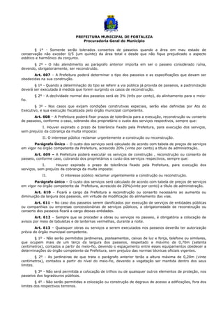 PREFEITURA MUNICIPAL DE FORTALEZA
Procuradoria Geral do Município
§ 1º - Somente serão tolerados consertos de passeios quando a área em mau estado de
conservação não exceder 1/5 (um quinto) da área total e desde que não fique prejudicado o aspecto
estético e harmônico do conjunto.
§ 2º - O não atendimento ao parágrafo anterior importa em ser o passeio considerado ruína,
devendo, obrigatoriamente, ser reconstruído.
Art. 607 – A Prefeitura poderá determinar o tipo dos passeios e as especificações que devam ser
obedecidas na sua construção.
§ 1º - Quando a determinação do tipo se referir a via pública já provida de passeios, a padronização
deverá ser executada à medida que forem surgindo os casos de reconstrução.
§ 2º - A declividade normal dos passeios será de 3% (três por cento), do alinhamento para o meio-
fio.
§ 3º - Nos casos que exijam condições construtivas especiais, serão elas definidas por Ato do
Executivo, e sua execução fiscalizada pelo órgão municipal competente.
Art. 608 – A Prefeitura poderá fixar prazos de tolerância para a execução, reconstrução ou conserto
de passeios, conforme o caso, cobrando dos proprietário o custo dos serviços respectivos, sempre que:
I. Houver expirado o prazo de tolerância fixado pela Prefeitura, para execução dos serviços,
sem prejuízo da cobrança da multa imposta:
II. O interesse público reclamar urgentemente a construção ou reconstrução.
Parágrafo Único – O custo dos serviços será calculado de acordo com tabela de preços de serviços
em vigor no órgão competente da Prefeitura, acrescido 20% (vinte por cento) a título de administração.
Art. 609 – A Prefeitura poderá executar os serviços de construção , reconstrução ou conserto de
passeio, conforme caso, cobrando dos proprietários o custo dos serviços respectivos, sempre que:
I. Houver expirado o prazo de tolerância fixado pela Prefeitura, para execução dos
serviços, sem prejuízo da cobrança da multa imposta:
II. O interesse público reclamar urgentemente a construção ou reconstrução.
Parágrafo único – O custo dos serviços será calculado de acordo com tabela de preços de serviços
em vigor no órgão competente da Prefeitura, acrescido de 20%(vinte por cento) a título de administração.
Art. 610 – Ficará a cargo da Prefeitura a reconstrução ou conserto necessário ao aumento ou
diminuição da largura dos passeios, em virtude de modificação do alinhamento das vias.
Art. 611 – No caso dos passeios serem danificados por execução de serviços de entidades públicas
ou companhias ou empresas concessionárias de serviços públicos, a obrigatoriedade de reconstrução ou
conserto dos passeios ficará a cargo dessas entidades.
Art. 612 – Sempre que se proceder a obras ou serviços no passeio, é obrigatória a colocação de
avisos por meio de tabuletas e de lanternas vermelhas, durante a noite.
Art. 613 – Quaisquer obras ou serviços a serem executados nos passeios deverão ter autorização
prévia do órgão municipal competente.
§ 1º - Não serão permitidos jardineiras, posteamentos, caixas de luz e força, telefone ou similares,
que ocupem mais de um terço da largura dos passeios, respeitado e máximo de 0,70m (setenta
centímetros), contados a partir do meio-fio, devendo o espaçamento entre esses equipamentos obedecer a
determinações do órgão competente da Prefeitura, sem prejuízo das normas técnicas oficiais vigentes.
§ 2º - As jardineiras de que trata o parágrafo anterior terão a altura máxima de 0,20m (vinte
centímetros), contados a partir do nível do meio-fio, devendo a vegetação ser mantida dentro dos seus
limites.
§ 3º - Não será permitida a colocação de trilhos ou de quaisquer outros elementos de proteção, nos
passeios dos logradouros públicos.
§ 4º - Não serão permitidas a colocação ou construção de degraus de acesso a edificações, fora dos
limites dos respectivos terrenos.
 