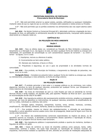 PREFEITURA MUNICIPAL DE FORTALEZA
Procuradoria Geral do Município
§ 5º - Não será permitido amarrar ou apoiar postes, paredes, edificações ou quaisquer instalações,
mediante cabos de aço ou vigas de aço ou concreto, inclinados sobre passeios e nestes presos ou fincados.
§ 6º - Não será permitido que os portões existentes nos alinhamentos das vias sejam abertos sobre
passeios.
Art. 614 – No Núcleo Central ou Comercial Principal AC1, delimitado conforme a legislação de Uso e
Ocupação do Solo, as edificações no alinhamento deverão ter obrigatoriamente, marquises sobre passeios,
observando-se o disposto nesta Lei.
CAPÍTULO XLI
DA POLUIÇÃO DO MEIO AMBIENTE
Seção I
REGRAS GERAIS
Art. 615 – Para os efeitos desta Lei, consideram-se Poluição do Meio Ambiente a presença, o
lançamento ou a liberação no ar, nas águas e no solo, de toda e qualquer forma de matéria ou energia com
intensidade, em quantidade de concentração ou com características capazes de tornarem – ou virem a
tornar – as águas, o ar e o solo:
I. Impróprios, nocivos ou ofensivos à saúde;
II. Inconvenientes ao bem-estar público;
III. Danosos aos materiais, à fauna e à flora;
IV. Prejudiciais à segurança, ao uso e gozo da propriedade e ás atividades normais da
comunidade.
Art. 616 – Fica proibido, no Município de Fortaleza, o lançamento ou liberação de poluentes, nas
águas, no ar ou no solo.
Parágrafo Único – Considera-se poluente toda e qualquer forma de matéria ou energia que, direta
ou indiretamente, prejudique o meio ambiente, na forma do artigo anterior.
Seção II
DA POLUIÇÃO SONORA
Art. 617 – É proibido perturbar o bem-estar e o sossego públicos ou da vizinhança, com ruídos,
algazarras, barulhos ou sons de qualquer natureza, produzidos por qualquer forma, que ultrapassem os
níveis máximos de intensidade fixados nesta Lei.
Art. 618 – Os níveis de intensidade do som ou ruído fixados por esta Lei atenderão às normas
técnicas oficiais e serão medidos, em decibéis (dB), pelo aparelho “Medidor de Nível de Som”, que atenda
às recomendações da EB-336/74 da ABNT.
Art. 619 – Nos logradouros públicos são expressamente proibidos anúncios, pregões ou propaganda
comercial, por meio de aparelhos ou instrumentos, de qualquer natureza, produtores ou amplificadores de
som ou ruídos, individuais ou coletivos, tais como:
I. Trompas apitos, tímpanos, campainhas, buzinas, sinos, sereias, matracas, cornetas,
amplificadores, alto-falantes, tambores, fanfarras, banda ou conjuntos musicais.
§ 1º - Fica proibida, mesmo no interior dos estabelecimentos, a utilização de auto-falantes,
fonógrafos e outros aparelhos sonoros usados como meio de propaganda, desde que se façam ouvir fora do
recinto onde funcionam.
§ 2º - No interior dos estabelecimentos comerciais especializados no negócio de discos, ou de
aparelhos sonoros ou musicais, é permitido o funcionamento desses aparelhos e reprodução de discos,
desde que não se propalem fora do recinto onde funcionam.
Art. 620 – Nos logradouros públicos é expressamente proibida a queima de morteiros, bombas e
foguetes de artifício em geral.
Art. 621 – Casas de comércio ou locais de diversões públicas como parques, bares, cafés,
restaurantes, cantinas e boates, nas quais haja execução ou reprodução de números musicais por
orquestras, instrumentos isolados ou aparelhos de som, deverão ser providos de instalações adequadas de
 