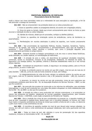 PREFEITURA MUNICIPAL DE FORTALEZA
Procuradoria Geral do Município
modo a reduzir aos níveis permitidos nesta Lei a intensidade de suas execuções ou reprodução, a fim de
não perturbar o sossego da vizinhança.
Art. 622 – Não se compreendem nas proibições desta Lei os ruídos produzidos por:
I. Vozes ou aparelhos usados na propaganda eleitoral, de acordo com a legislação própria;
II. Sinos de igreja ou templo, desde que sirvam exclusivamente para indicar as horas ou para
anunciar a realização de atos ou cultos religiosos;
III. Bandas de músicas, desde que em procissões, cortejos ou desfiles públicos;
IV. Sirenes ou aparelhos de sinalização sonora de ambulâncias, carros de bombeiros ou
assemelhados;
V. Manifestações em recintos destinados à prática de esportes, com horário previamente
licenciado.
Art. 623 – Nas proximidades de repartições Públicas, Escolas, Hospitais, Sanatórios, Teatros,
Tribunais ou de Igrejas, nas horas de funcionamento e, permanentemente, para caso de hospitais e
sanatórios – ficam proibidos ruídos, barulhos e rumores, bem como a produção daqueles sons
excepcionalmente permitidos no artigo anterior.
Art. 624 – Somente durante os festejos carnavalescos e de ano novo e outras festas folclóricas,
serão toleradas, em caráter especial, as manifestações já tradicionais.
Art. 625 – A emissão de sons e ruídos, em decorrência de quaisquer atividades industriais,
comerciais, sociais ou recreativas, inclusive as de propaganda, obedecerá, no interesse da saúde, da
segurança e do sossego público, nos padrões, critérios e diretrizes estabelecidos nesta Lei e nas normas
oficiais vigentes.
Art. 626 – Consideram-se prejudiciais à saúde, à segurança e ao sossego público, para os fins do
artigo anterior, os sons e ruídos que:
a) atinja, no ambiente exterior do recinto em que têm origem, nível de som de mais de 10
(dez) decibéis – (dB) (A), acima do ruído de fundo existente no local, sem tráfego;
b) independentemente do ruído de fundo, atinjam no ambiente exterior do recinto em que
tem origem, mais de 70 (setenta) decibéis durante o dia, e 60 (sessenta) decibéis – (dB) (A), durante a
noite;
c) alcancem, no interior do recinto em que são produzidos, níveis de som superiores aos
considerados aceitáveis pela Norma NB – 95, da Associação Brasileira de Normas Técnicas – ABNT, ou das
que lhe sucederem.
Art. 627 – Na execução dos projetos de construção ou de reformas de edificações, para atividades
heterogêneas, o nível de som produzido por uma delas não poderá ultrapassar os níveis estabelecidos pela
Norma NB – 95, da ABNT, ou das que lhe sucederem.
Art. 628 – A emissão de ruídos e sons produzidos por veículos automotores, e os produzidos no
interior dos ambientes de trabalho, obedecerão às normas expedidas, respectivamente, pelo Conselho
Nacional de Trânsito = CONTRAN, e pelo órgão competente do Ministério do Trabalho.
Art. 629 – Para a medição dos níveis de som considerados na presente Lei, o aparelho medidor de
nível de som, conectado à resposta lenta, deverá estar com o microfone afastado, no mínimo, de 1,50m
(hum metro e cinqüenta centímetros) da divisa do imóvel que contém a fonte de som e ruído, e à altura de
1,20m (hum metro e vinte centímetros) do solo.
Art. 630 – O microfone do aparelho medidor de nível de som deverá estar sempre afastado, no
mínimo, de 1,20 (um metro e vinte centímetros) de quaisquer obstáculos, bem como guarnecido com tela
de vento.
Art. 631 – Todos os níveis de som são referidos à curva de ponderação (A) dos aparelhos
medidores, inclusive os mencionados na NB – 95, da ABNT.
Seção III
DA POLUIÇÃO DO AR
 