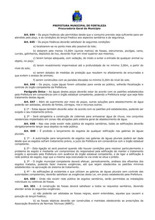 PREFEITURA MUNICIPAL DE FORTALEZA
Procuradoria Geral do Município
Art. 644 – Os poços freáticos são permitidos desde que o consumo previsto seja suficiente para ser
atendido pelo poço, e as condições do lençol freático aos aspectos sanitários e de segurança.
Art. 645 – Os poços freáticos deverão satisfazer às seguintes condições:
a) localizarem-se no ponto mais alto possível do lote;
b) distarem pelo menos 15,00m (quinze metros) de fossas, estrumeiras, pocilgas, canis,
currais, galinheiros, depósitos de lixo, devendo ficar em nível superior aos mesmos;
c) terem tampa adequada, com vedação, de modo a evitar a entrada de qualquer animal ou
objeto, no poço;
d) terem revestimento impermeável até a profundidade de no mínimo 3,00m, a partir do
nível do solo;
e) serem dotados de medidas de proteção que resultem no afastamento de enxurradas e
que evitem o acesso de animais;
f) serem construídos com as paredes elevadas no mínimo 0,20m do nível do solo.
Art. 646 – Os poços, cujas águas forem utilizadas para venda ao público, sofrerão fiscalização e
controle do órgão competente da Prefeitura.
Parágrafo Único – As águas destes poços deverão estar de acordo com os padrões estabelecidos
pela Prefeitura em consonância com o órgão estadual competente, podendo a Prefeitura exigir que seja feito
tratamento destas águas.
Art. 647 – Além de suprimento por meio de poços, outras soluções para abastecimento de água
poderão ser adotadas, através de fontes, córregos, rios e recursos outros.
§ 1º - Estas águas também deverão estar de acordo com os padrões pré-estabelecidos, podendo ser
exigido o seu tratamento prévio.
§ 2º - Será obrigatória a construção de cisternas para armazenar água de chuva, nos conjuntos
residenciais implantados em zonas não atingidas pelo sistema geral de abastecimento de água.
Art. 648 – Nas vias onde existir rede pública de esgotos sanitários, todas as edificações deverão
obrigatoriamente lançar seus dejetos na rede pública.
Art. 649 – É proibido o lançamento de esgotos de qualquer edificação nas galerias de águas
pluviais.
§ 1º - A autorização para lançamento de esgotos nas galerias de águas pluviais poderá ser dada
desde que os esgotos sofram tratamento prévio, a juízo da Prefeitura em consonância com o órgão estadual
competente.
§ 2º - Esta ligação só será possível quando não houver condições para resolver particularmente o
problema do esgoto e mediante um compromisso do responsável pela edificação de manter o tratamento
exigido e aprovado pela Prefeitura com ausência do órgão estadual competente, e de ligar a edificação à
rede pública de esgoto, logo que a mesma seja executada na via onde se situa o prédio.
§ 3º - O órgão municipal competente deverá efetuar, periodicamente, análises dos efluentes dos
esgotos tratados, podendo fazer maiores exigências, até que sejam obedecidos os padrões mínimos
estabelecidos na aprovação do sistema de tratamento.
§ 4º - As edificações já existentes e que utilizam as galerias de águas pluviais sem controle das
autoridades competentes, deverão satisfazer as exigências desta Lei, em prazo estabelecido pela Prefeitura.
Art. 650 – Onde não existir rede pública de esgotos sanitários, serão permitidas as instalações
individuais ou coletivas de fossas.
Art. 651 – A construção de fossas deverá satisfazer a todos os requisitos sanitários, devendo
atender ainda às seguintes exigências:
a) não poderão ser adotadas as fossas negras, assim entendidas, aquelas que causem a
poluição do lençol freático;
b) as fossas sépticas deverão ser construídas e mantidas obedecendo as prescrições da
Associação Brasileira de Normas Técnicas (ABNT);
 