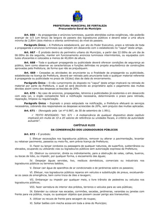 PREFEITURA MUNICIPAL DE FORTALEZA
Procuradoria Geral do Município
Art. 666 – As propagandas e anúncios luminosos, quando atendidas outras exigências, não poderão
avançar de 1/3 (um terço) da largura do passeio dos logradouros públicos e deverá estar a uma altura
mínima de 2,80m (dois metros e oitenta centímetros) do nível do passeio.
Parágrafo Único – A Prefeitura estabelecerá, por ato do Poder Executivo, prazo a retirada de toda
a propaganda e anúncios luminosos que estejam em desacordo com o estabelecido no “caput” deste artigo.
Art. 667 – É proibido dentro do perímetro urbano do Município, a partir das 22:00hs de um dia às
06:00hs do dia seguinte, manter em funcionamento anúncios luminosos intermitentes, ou equipados com
luzes ofuscantes e colocados a menos de 40,00m de altura.
Art. 668 – Toda e qualquer propaganda ou publicidade deverá oferecer condições de segurança ao
público, bem como observar as características e funções definidas no projeto arquitetônico de construções
aprovadas pela Prefeitura, de forma que não as prejudiquem.
Art. 669 – Cessadas as atividades do anunciante ou a finalidade da propaganda ou publicidade,
estabelecida na licença da Prefeitura, deverá ser retirado pelo anunciante todo e qualquer material referente
à propaganda ou publicidade no prazo de 10(dez) dias da data do encerramento.
Parágrafo Único – O não cumprimento do disposto no “caput” deste artigo implicará na retirada do
material por parte da Prefeitura, o qual só será devolvido ao proprietário após o pagamento das multas
devidas assim como das despesas acrescidas de 20%.
Art. 670 – No caso de anúncios, propagandas, letreiros e publicidades já existentes e em desacordo
com esta Lei, o órgão competente fará a notificação necessária, determinando o prazo para retirada,
reparação, limpeza ou regularização.
Parágrafo Único – Expirado o prazo estipulado na notificação, a Prefeitura efetuará os serviços
necessários, cobrando dos responsáveis as despesas acrescidas de 20%, sem prejuízo das multas aplicadas.
Art. 671 - (Revogado pela Lei nº 6.987, de 30 de setembro de 1.991).
 TEXTO REVOGADO: “Art. 671 – A inobservância de qualquer dispositivo deste capítulo
implicará em multa de 10 a 20 valores de referência ou unidades fiscais, à critério da autoridade
autuante”.
CAPÍTULO XLIII
DA CONSERVAÇÃO DOS LOGRADOUROS PÚBLICOS
Art. 672 – É proibido:
I. Efetuar escavações nos logradouros públicos, remover ou alterar a pavimentação, levantar
ou rebaixar pavimento, passeios ou meio-fio, sem prévia licença da Prefeitura;
II. Fazer ou lançar condutos ou passagens de qualquer natureza, de superfície, subterrâneos ou
elevados, ocupando ou utilizando vias ou logradouros públicos sem autorização expressa da Prefeitura;
III. Obstruir ou concorrer, direta ou indiretamente, para a obstrução de valas, calhas, bueiros,
ou bocas de lobo, ou impedir, por qualquer forma, o escoamento das águas;
IV. Despejar águas servidas, lixo, resíduos domésticos, comerciais ou industriais nos
logradouros públicos ou terrenos baldios;
V. Deixar cair água de aparelhos de ar condicionado e de jardineiras sobre os passeios;
VI. Efetuar, nos logradouros públicos reparos em veículos e substituição de pneus, excetuando-
se os casos de emergência, bem como troca de óleo e lavagem;
VII. Embaraçar ou impedir por qualquer meio, o livre trânsito de pedestres ou veículos nos
logradouros públicos;
VIII. fazer varredura do interior dos prédios, terrenos e veículos para as vais públicas;
IX. Estender ou colocar nas escadas, corrimões, sacadas, jardineiras, varandas ou janelas com
frente para via pública, roupa, ou quaisquer objetos que possam causar perigo aos transeuntes;
X. Utilizar os recuos de frente para secagem de roupas;
XI. Soltar balões com mecha acesa em toda a área do Município;
 