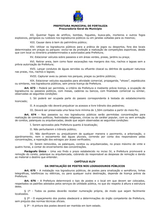 PREFEITURA MUNICIPAL DE FORTALEZA
Procuradoria Geral do Município
XII. Queimar fogos de artifício, bombas, foguetes, busca-pés, morteiros e outros fogos
explosivos, perigosos ou ruidosos nos logradouros públicos ou em janelas voltadas para os mesmos;
XIII. Causar dano à bem do patrimônio público;
XIV. Utilizar os logradouros públicos para a prática de jogos ou desportos, fora dos locais
determinados em praças ou parques: exclui-se da proibição a realização de competições esportivas, desde
que com local ou itinerário predeterminados e autorizados pela Prefeitura;
XV. Estacionar veículos sobre passeios e em áreas verdes, praias, jardins ou praça;
XVI. Retirar areia, bem como fazer escavações nas margens dos rios, riachos e lagoas sem a
prévia autorização da Prefeitura;
XVII. Lançar condutos de águas servidas ou efluente cloacal ou detritos de qualquer natureza
nas praias, rios, riachos e lagoas;
XVIII. Capturar aves ou peixes nos parques, praças ou jardins públicos;
XIX. Estacionar veículos equipados para atividade comercial, propaganda, “shows”, espetáculos
ou similares, nos logradouros públicos, sem previa licença da Prefeitura.
Art. 673 – Poderá ser permitida, a critério da Prefeitura e mediante prévia licença, a ocupação de
logradouros ou passeios públicos, com mesas, cadeiras ou bancos, com finalidade comercial ou similar,
observadas as seguintes condições:
I. Só poderá ser ocupada parte do passeio correspondente à testada do estabelecimento
licenciado;
II. A ocupação não deverá prejudicar os acessos e livre trânsito dos pedestres;
III. Deverá ser preservada uma faixa livre mínima de 1,50m contados a partir do meio-fio;
Art. 674 – Nos passeios ou nos logradouros públicos serão permitidas concentrações para
realização de comícios políticos, festividades religiosas, cívicas ou de caráter popular, com ou sem armação
de coretos, palanques ou arquibancadas, desde que sejam observadas as seguintes condições:
I. Serem aprovados pela Prefeitura quanto à localização;
II. Não perturbarem o trânsito público;
III. Não danificarem ou prejudicarem de qualquer maneira o pavimento, a arborização, o
ajardinamento, nem o escoamento das águas pluviais, correndo por conta dos responsáveis pelas
concentrações, a reparação dos estragos por acaso verificados;
IV. Serem removidos, os palanques, coretos ou arquibancadas, no prazo máximo de vinte e
quatro horas, a contar do encerramento das concentrações.
Parágrafo Único – Uma vez findo o prazo estabelecido no inciso IV, a Prefeitura promoverá a
remoção do coreto, palanque ou arquibancada, cobrando do responsável as despesas de remoção e dando
ao material o destino que entender.
CAPÍTULO XLIV
DA INSTALAÇÃO DE POSTES NOS LOGRADOUROS PÚBLICOS
Art. 675 – A instalação nos logradouros públicos, de postes para sinalização e semáforos, linhas
telegráficas, telefônicas ou elétricas, ou para qualquer outra destinação, depende de licença prévia da
Prefeitura.
Art. 676 – A Prefeitura determinará o tipo de postes e o local em que devem ser colocados,
respeitados os padrões adotados pelos serviços de utilidade pública, no que diz respeito à altura e estrutura
deles.
§ 1º - Todos os postes deverão receber numeração própria, de modo que sejam facilmente
localizados.
§ 2º - O espaçamento dos postes obedecerá a determinações do órgão competente da Prefeitura,
sem prejuízo das normas técnicas oficiais.
§ 3º - A pintura dos postes deverá ser mantida em bom estado.
 