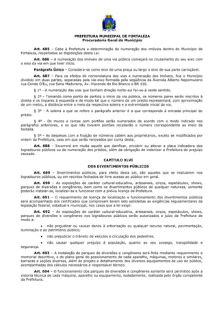 PREFEITURA MUNICIPAL DE FORTALEZA
Procuradoria Geral do Município
Art. 685 – Cabe à Prefeitura a determinação da numeração dos imóveis dentro do Município de
Fortaleza, respeitadas as disposições desta Lei.
Art. 686 – A numeração dos imóveis de uma via pública começará no cruzamento do seu eixo com
o eixo da via em que tiver início.
Parágrafo Único – Considera-se como eixo de uma praça ou largo o eixo de sua parte carroçável.
Art. 687 – Para os efeitos de nomenclatura das vias e numeração dos imóveis, fica o Município
dividido em duas partes, separadas pela via-eixo formada pela seqüência da Avenida Alberto Nepomuceno
rua Conde D’Eu, rua Sena Madureira, Av. Visconde do Rio Branco e BR 116.
§ 1º - A numeração das vias que tenham direção norte-sul far-se-á neste sentido.
§ 2º - Tomando como ponto de partida o início da via pública, os números pares serão inscritos à
direita e os ímpares à esquerda e de modo tal que o número de um prédio representará, com aproximação
de um metro, a distância entre o meio da respectiva soleira e a extremidade inicial da via.
§ 3º - A soleira a que se refere o parágrafo anterior é a que corresponde à entrada principal do
prédio.
§ 4º - Os muros e cercas com portões serão numerados de acordo com o modo indicado nos
parágrafos anteriores, e os que não tiverem portões receberão o número correspondente ao meio da
testada.
§ 5º - As despesas com a fixação de números cabem aos proprietários, exceto se modificados por
ordem da Prefeitura, caso em que serão renovados por conta desta.
Art. 688 – Incorrerá em multa aquele que danificar, encobrir ou alterar a placa indicadora dos
logradouros públicos ou de numeração dos prédios, além da obrigação de indenizar a Prefeitura do prejuízo
causado.
CAPÍTULO XLVI
DOS DIVERTIMENTOS PÚBLICOS
Art. 689 – Divertimentos públicos, para efeito desta Lei, são aqueles que se realizarem nos
logradouros públicos, ou em recintos fechados de livre acesso ao público em geral.
Art. 690 – As exposições de caráter cultural-educativa, artesanais, circos, espetáculos, shows,
parques de diversões e congêneres, bem como os divertimentos públicos de qualquer natureza, somente
poderão instalar-se, localizar-se e funcionar com a prévia licença da Prefeitura.
Art. 691 – O requerimento de licença de localização e funcionamento dos divertimentos públicos
será acompanhado dos certificados que comprovam terem sido satisfeitas as exigências regulamentares da
legislação federal, estadual e municipal, nos casos que a lei exigir.
Art. 692 – As exposições de caráter cultural-educativa, artesanais, circos, espetáculos, shows,
parques de diversões e congêneres nos logradouros públicos serão autorizados a juízo da Prefeitura de
modo a:
• não prejudicar ou causar danos à arborização ou qualquer recurso natural, pavimentação,
iluminação e ao patrimônio público;
• não prejudicar o trânsito de veículos e circulação dos pedestres;
• não causar qualquer prejuízo à população, quanto ao seu sossego, tranqüilidade e
segurança.
Art. 693 – A instalação de parques de diversões e congêneres será feita mediante requerimento e
memorial descritivo, e do plano geral do posicionamento de cada aparelho, máquinas, motores e similares,
barracas e seções diversas, além do projeto e detalhamento dos diversos equipamentos de uso do público,
acompanhadas dos cálculos necessários e responsável técnico.
Art. 694 – O funcionamento dos parques de diversões e congêneres somente será permitido após a
vistoria técnica de cada máquina, aparelho ou equipamento, isoladamente, realizada pelo órgão competente
da Prefeitura.
 