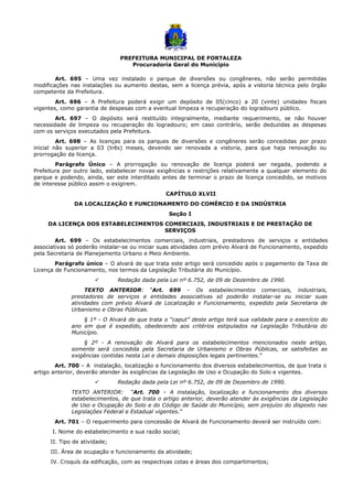 PREFEITURA MUNICIPAL DE FORTALEZA
Procuradoria Geral do Município
Art. 695 – Uma vez instalado o parque de diversões ou congêneres, não serão permitidas
modificações nas instalações ou aumento destas, sem a licença prévia, após a vistoria técnica pelo órgão
competente da Prefeitura.
Art. 696 – A Prefeitura poderá exigir um depósito de 05(cinco) a 20 (vinte) unidades fiscais
vigentes, como garantia de despesas com a eventual limpeza e recuperação do logradouro público.
Art. 697 – O depósito será restituído integralmente, mediante requerimento, se não houver
necessidade de limpeza ou recuperação do logradouro; em caso contrário, serão deduzidas as despesas
com os serviços executados pela Prefeitura.
Art. 698 – As licenças para os parques de diversões e congêneres serão concedidas por prazo
inicial não superior a 03 (três) meses, devendo ser renovada a vistoria, para que haja renovação ou
prorrogação da licença.
Parágrafo Único – A prorrogação ou renovação de licença poderá ser negada, podendo a
Prefeitura por outro lado, estabelecer novas exigências e restrições relativamente a qualquer elemento do
parque e podendo, ainda, ser este interditado antes de terminar o prazo de licença concedido, se motivos
de interesse público assim o exigirem.
CAPÍTULO XLVII
DA LOCALIZAÇÃO E FUNCIONAMENTO DO COMÉRCIO E DA INDÚSTRIA
Seção I
DA LICENÇA DOS ESTABELECIMENTOS COMERCIAIS, INDUSTRIAIS E DE PRESTAÇÃO DE
SERVIÇOS
Art. 699 – Os estabelecimentos comerciais, industriais, prestadores de serviços e entidades
associativas só poderão instalar-se ou iniciar suas atividades com prévio Alvará de Funcionamento, expedido
pela Secretaria de Planejamento Urbano e Meio Ambiente.
Parágrafo único – O alvará de que trata este artigo será concedido após o pagamento da Taxa de
Licença de Funcionamento, nos termos da Legislação Tributária do Município.
 Redação dada pela Lei nº 6.752, de 09 de Dezembro de 1990.
TEXTO ANTERIOR: “Art. 699 – Os estabelecimentos comerciais, industriais,
prestadores de serviços e entidades associativas só poderão instalar-se ou iniciar suas
atividades com prévio Alvará de Localização e Funcionamento, expedido pela Secretaria de
Urbanismo e Obras Públicas.
§ 1º - O Alvará de que trata o “caput” deste artigo terá sua validade para o exercício do
ano em que é expedido, obedecendo aos critérios estipulados na Legislação Tributária do
Município.
§ 2º - A renovação de Alvará para os estabelecimentos mencionados neste artigo,
somente será concedida pela Secretaria de Urbanismo e Obras Públicas, se satisfeitas as
exigências contidas nesta Lei e demais disposições legais pertinentes.”
Art. 700 – A instalação, localização e funcionamento dos diversos estabelecimentos, de que trata o
artigo anterior, deverão atender às exigências da Legislação de Uso e Ocupação do Solo e vigentes.
 Redação dada pela Lei nº 6.752, de 09 de Dezembro de 1990.
TEXTO ANTERIOR: “Art. 700 – A instalação, localização e funcionamento dos diversos
estabelecimentos, de que trata o artigo anterior, deverão atender às exigências da Legislação
de Uso e Ocupação do Solo e do Código de Saúde do Município, sem prejuízo do disposto nas
Legislações Federal e Estadual vigentes.”
Art. 701 – O requerimento para concessão de Alvará de Funcionamento deverá ser instruído com:
I. Nome do estabelecimento e sua razão social;
II. Tipo de atividade;
III. Área de ocupação e funcionamento da atividade;
IV. Croquís da edificação, com as respectivas cotas e áreas dos compartimentos;
 