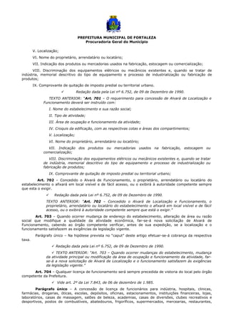 PREFEITURA MUNICIPAL DE FORTALEZA
Procuradoria Geral do Município
V. Localização;
VI. Nome do proprietário, arrendatário ou locatário;
VII. Indicação dos produtos ou mercadorias usados na fabricação, estocagem ou comercialização;
VIII. Discriminação dos equipamentos elétricos ou mecânicos existentes e, quando se tratar de
indústria, memorial descritivo do tipo de equipamento e processo de industrialização ou fabricação de
produtos;
IX. Comprovante de quitação de imposto predial ou territorial urbano.
 Redação dada pela Lei nº 6.752, de 09 de Dezembro de 1990.
TEXTO ANTERIOR: “Art. 701 – O requerimento para concessão de Alvará de Localização e
Funcionamento deverá ser instruído com:
I. Nome do estabelecimento e sua razão social;
II. Tipo de atividade;
III. Área de ocupação e funcionamento da atividade;
IV. Croquis da edificação, com as respectivas cotas e áreas dos compartimentos;
V. Localização;
VI. Nome do proprietário, arrendatário ou locatório;
VII. Indicação dos produtos ou mercadorias usados na fabricação, estocagem ou
comercialização;
VIII. Discriminação dos equipamentos elétricos ou mecânicos existentes e, quando se tratar
de indústria, memorial descritivo do tipo de equipamento e processo de industrialização ou
fabricação de produtos;
IX. Comprovante de quitação de imposto predial ou territorial urbano;
Art. 702 – Concedido o Alvará de Funcionamento, o proprietário, arrendatário ou locatário do
estabelecimento o afixará em local visível e de fácil acesso, ou o exibirá à autoridade competente sempre
que esta o exigir.
 Redação dada pela Lei nº 6.752, de 09 de Dezembro de 1990.
TEXTO ANTERIOR: “Art. 702 – Concedido o Alvará de Localização e Funcionamento, o
proprietário, arrendatário ou locatário do estabelecimento o afixará em local visível e de fácil
acesso, ou o exibirá à autoridade competente sempre que está o exigir.”
Art. 703 – Quando ocorrer mudança de endereço do estabelecimento, alteração de área ou razão
social que modifique a qualidade da atividade econômica, far-se-á nova solicitação de Alvará de
Funcionamento, cabendo ao órgão competente verificar, antes de sua expedição, se a localização e o
funcionamento satisfazem as exigências da legislação vigente.
Parágrafo único – Na hipótese prevista no “caput” deste artigo efetuar-se-á cobrança da respectiva
taxa.
 Redação dada pela Lei nº 6.752, de 09 de Dezembro de 1990.
 TEXTO ANTERIOR: “Art. 703 – Quando ocorrer mudanças do estabelecimento, mudança
da atividade principal ou modificação da área de ocupação e funcionamento da atividade, far-
se-á a nova solicitação de Alvará de Localização e o funcionamento satisfazem às exigências
da legislação vigente.”
Art. 704 – Qualquer licença de funcionamento será sempre precedida de vistoria do local pelo órgão
competente da Prefeitura.
 Vide art. 2º da Lei 7.843, de 06 de dezembro de 1.985.
Parágrafo único – A concessão de licença de funcionários para indústria, hospitais, clinicas,
farmácias, drogarias, óticas, escolas, depósitos, oficinas, estacionamentos, instituições financeiras, lojas,
laboratórios, casas de massagem, salões de beleza, academias, casas de diversões, clubes recreativos e
desportivos, postos de combustíveis, abatedouros, frigoríficos, supermercados, mercearias, restaurantes,
 
