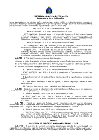 PREFEITURA MUNICIPAL DE FORTALEZA
Procuradoria Geral do Município
bares, panificadoras, sorveterias, cafés, lanchonetes, hotéis, motéis e estabelecimentos congêneres,
prestadoras de serviços e similares, dependerá da prévia inspeção e liberação de alvará de registro sanitário
pela autoridade sanitária competente, cujo alvará terá validade de um ano.
 Vide Lei nº 8.229, de 29 de dezembro de 1.998
 Redação dada pela Lei nº 7.843, de 06 dezembro de 1.995.
TEXTO ANTERIOR: Parágrafo único – A concessão de licença de funcionamento para
industrias, hospitais, clinicas, escolas, supermercados, depósitos, mercearias, açougues,
padarias, confeitarias, cafés, bares, restaurantes, hotéis e outros estabelecimentos
congêneres, dependerá da licença prévia da autoridade sanitária competente.
 Redação dada pela Lei nº 6.752, de 09 de Dezembro de 1990.
TEXTO ANTERIOR: “Art. 704 – Qualquer licença de localização e funcionamento será
sempre precedida de vistoria do local pelo órgão competente da Prefeitura.
Parágrafo Único – A concessão de licenças de localização e funcionamento para
indústrias, hospitais, clínicas, escolas, supermercados, depósitos, mercearias, açougues,
padarias, confeitarias, cafés, bares, restaurantes, hotéis e outros estabelecimentos
congêneres, dependerá da licença prévia da autoridade sanitária competente.”
Art. 705 – O Alvará de Funcionamento poderá ser cassado:
. Quando se tratar de atividade contrária aquela requerida e especificada na competente licença;
II. Como medida preventiva, a bem da higiene, da moral, segurança, sossego e bem-estar públicos;
III. Quando o licenciado se negar a exibí-lo à autoridade competente.
 Redação dada pela Lei nº 6.752, de 09 de Dezembro de 1990.
TEXTO ANTERIOR: “Art. 705 – O Alvará de Localização e Funcionamento poderá ser
cassado:
I. Quando se tratar de atividade contrária àquela requerida e especificada na competente
licença;
II. Como medida preventiva, a bem da higiene, da mortal, segurança, sossego e bem-
estar públicos;
III. Quando o licenciado se negar a exibi-lo à autoridade competente.
Art. 706 - Cassada a licença, o estabelecimento será imediatamente fechado, e, se for necessário,
poderá usar-se a colaboração policial, para sua efetivação.
 Redação dada pela Lei nº 6.752, de 09 de Dezembro de 1990.
 TEXTO ANTERIOR: “Art. 706 – Cassada a licença, o estabelecimento será
imediatamente fechado, e, se for necessário, poderá usar-se a colaboração policial, para sua
efetivação.”
Art. 707 – Poderá ser igualmente fechado aquele estabelecimento que exercer atividades
clandestinas, sem o competente Alvará de Funcionamento, e em desacordo com a Legislação de Uso e
Ocupação do Solo e Código de Saúde e com as exigências da Legislação Federal e Estadual”.
 Redação dada pela Lei nº 6.752, de 09 de Dezembro de 1990.
 TEXTO ANTERIOR: “Art. 707 – Poderá ser igualmente fechado aquele estabelecimento
que exercer atividades clandestinas, sem o competente Alvará de Localização e
Funcionamento, e em desacordo com a Legislação de Uso e Ocupação do Solo e Código de
Saúde e com às exigências da Legislação Federal e Estadual.
Seção II
DA LICENÇA DO COMÉRCIO AMBULANTE E FEIRAS LIVRES
Art. 708 – O exercício do comércio ambulante, caracterizado através da comercialização ou
exposição de produtos como cigarros, livros, revistas, bombons, sorvetes, sanduíches, refrescos, pipocas e
outros produtos congêneres, bem como a venda ou exposição de carnes de sorteio, loterias e ingressos,
 