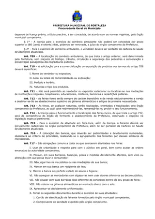 PREFEITURA MUNICIPAL DE FORTALEZA
Procuradoria Geral do Município
depende de licença prévia, a título precário, a ser concedida, de acordo com as normas vigentes, pelo órgão
municipal competente.
§ 1º - A licença para o exercício do comércio ambulante não poderá ser concedida por prazo
superior a 180 (cento e oitenta) dias, podendo ser renovada, a juízo do órgão competente da Prefeitura.
§ 2º - Para o exercício do comércio ambulante, o vendedor deverá ser portador de carteira de saúde
devidamente atualizada.
Art. 709 – A localização do comércio ambulante, de que trata o artigo anterior, será determinada
pela Prefeitura, sem prejuízo do tráfego, trânsito, circulação e segurança dos pedestres e conservação e
preservação paisagística dos logradouros públicos.
Art. 710 – A solicitação para a comercialização ou exposição de produtos nos termos do artigo 708
deverá especificar:
I. Nome do vendedor ou expositor;
II. Local ou locais de comercialização ou exposição;
III. Período e horário;
IV. Natureza e tipo dos produtos.
Art. 711 – Não será permitido ao vendedor ou expositor estacionar ou localizar-se nas mediações
de instituições religiosas, hospitalares, educacionais, militares, bancárias e repartições públicas.
Art. 712 – As feiras-livres serão sempre de caráter transitório e de venda exclusivamente a varejo
e destinar-se-ão ao abastecimento supletivo de gêneros alimentícios e artigos de primeira necessidade.
Art. 713 – As feiras, de qualquer natureza, serão localizadas, orientadas e fiscalizadas pelo órgão
competente da Prefeitura, ao qual cabe redimensioná-las, remanejá-las ou proibir o seu funcionamento.
Art. 714 – A licença para o funcionamento e localização das feiras-livres, de que trata o artigo 712,
será de competência do órgão de fermento e abastecimento da Prefeitura, observado o disposto na
legislação especial pertinente.
Art. 715 – Para o exercício da atividade em feira-livre, além da licença, o feirante deverá ser
previamente cadastrado no órgão competente da Prefeitura, além de ser portador da Carteira de Saúde
devidamente atualizada.
Art. 716 – A colocação das bancas, que deverão ser padronizadas e devidamente numeradas,
obedecerá ao critério de prioridade, realizando-se o agrupamento dos feirantes por classes similares de
mercadorias.
Art. 717 – São obrigações comuns a todos os que exercerem atividades nas feiras:
I. Usar de urbanidade e respeito para com o público em geral, bem como acatar as ordens
emanadas da autoridade competente;
II. Possuir, em suas barracas, balanças, pesos e medidas devidamente aferidos, sem vício ou
alteração com que possa levar o consumidor;
III. Não jogar lixo na via pública ou nas imediações de sua banca;
IV. Manter em sua banca um recipiente de lixo;
V. Manter a banca em perfeito estado de asseio e higiene;
VI. Não apregoar as mercadorias com algazarras nem usar dizeres ofensivos ao decoro público;
VII. Não ocupar com suas barracas local diferente do concedido dentro do seu grupo de feira;
VIII. Não colocar os gêneros alimentícios em contacto direto com o solo;
IX. Apresentar-se devidamente uniformizado;
X. Portar os seguintes documentos durante o exercício de suas atividades:
1. Cartão de identificação de feirante fornecido pelo órgão municipal competente;
2. Comprovante de sanidade expedido pelo órgão competente.
 