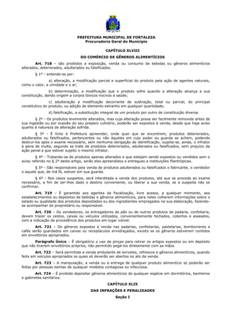 PREFEITURA MUNICIPAL DE FORTALEZA
Procuradoria Geral do Município
CAPÍTULO XLVIII
DO COMÉRCIO DE GÊNEROS ALIMENTÍCIOS
Art. 718 – são proibidos a exposição, venda ou consumo de bebidas ou gêneros alimentícios
alterados, deteriorados, adulterados ou falsificados.
§ 1º - entende-se por:
a) alteração, a modificação parcial e superficial do produto pela ação de agentes naturais,
como o calor, a umidade e o ar;
b) determinação, a modificação que o produto sofre quando a alteração alcança a sua
constituição, dando origem a corpos tóxicos nocivos à saúde;
c) adulteração a modificação decorrente de subtração, total ou parcial, do principal
constitutivo do produto, ou adição de elemento estranho em qualquer quantidade;
d) falsificação, a substituição integral de um produto por outro de constituição diversa.
§ 2º - Os produtos levemente alterados, mas cuja alteração possa ser facilmente removida antes de
sua ingestão ou por ocasião do seu preparo culinário, poderão ser expostos à venda, desde que haja aviso
quanto à natureza da alteração sofrida.
§ 3º - É lícito à Prefeitura apreender, onde quer que se encontrem, produtos deteriorados,
adulterados ou falsificados, pertencentes ou não àqueles em cujo poder ou guarda se achem, podendo
destruí-los após o exame necessário, sem nenhuma obrigação de identificação; sujeita-se, ainda, o infrator
à pena de multa, segundo se trate de produtos deteriorados, adulterados ou falsificados, sem prejuízo da
ação penal a que estiver sujeito o mesmo infrator.
§ 4º - Tratando-se de produtos apenas alterados e que estejam sendo expostos ou vendidos sem o
aviso referido no § 2º deste artigo, serão eles apreendidos e entregues a instituições filantrópicas.
§ 5º - São responsáveis pela venda de produtos adulterados ou falsificados o fabricante, o vendedor
o aquele que, de má fé, estiver em sua guarda.
§ 6º - Nos casos suspeitos, será interditada a venda dos produtos, até que se proceda ao exame
necessário, a fim de ser-lhes dado o destino conveniente, ou liberar a sua venda, se a suspeita não se
confirmar.
Art. 719 – É garantido aos agentes da fiscalização, livre acesso, a qualquer momento, aos
estabelecimentos ou depósitos de bebidas e gêneros alimentícios, para neles colherem informações sobre o
estado ou qualidade dos produtos depositados ou dos ingredientes empregados na sua elaboração, fazendo-
se acompanhar do proprietário ou responsável.
Art. 720 – Os vendedores, os entregadores de pão ou de outros produtos de padaria, confeitaria,
devem trazer os cestos, caixas ou veículos utilizados, convenientemente fechados, cobertos e asseados,
com a indicação da procedência dos produtos em lugar visível.
Art. 721 – Os gêneros expostos à venda nas padarias, confeitarias, pastelarias, bombonieres e
cafés serão guardados em caixas ou receptáculos envidraçados, exceto se os gêneros estiverem contidos
em envoltórios apropriados.
Parágrafo Único – É obrigatório o uso de pinças para retirar os artigos expostos ou em depósito
que não tiverem envoltórios próprios, não permitido pegá-los diretamente com as mãos.
Art. 722 – Será permitida a venda ambulante de sorvetes, refrescos e gêneros alimentícios, quando
feita em veículos apropriados os quais só deverão ser abertos no ato da venda.
Art. 723 – A manipulação, a venda ou a entrega de qualquer produto alimentício só poderão ser
feitas por pessoas isentas de qualquer moléstia contagiosa ou infecciosa.
Art. 724 – É proibido depositar gêneros alimentícios de qualquer espécie em dormitórios, banheiros
e gabinetes sanitários.
CAPÍTULO XLIX
DAS INFRAÇÕES E PENALIDADES
Seção I
 