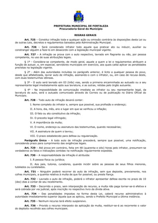 PREFEITURA MUNICIPAL DE FORTALEZA
Procuradoria Geral do Município
REGRAS GERAIS
Art. 725 – Constitui infração toda e qualquer ação ou omissão contrária às disposições desta Lei ou
de outras Leis, decretos e regulamentos baixados pela Administração Municipal.
Art. 726 – Será considerado infrator todo aquele que praticar ato ou induzir, auxiliar ou
constranger alguém a faze-lo em desacordo com a legislação municipal vigente.
Art. 727 – A infração se prova com o auto respectivo, lavrado em flagrante ou não, por pessoa
competente, no uso de suas atribuições legais.
§ 1º - Considera-se competente, de modo geral, aquele a quem a lei e regulamentos atribuem a
função de autuar, e, em especial, servidores municipais em exercício, aos quais caiba aplicar as penalidades
previstas na legislação vigente.
§ 2º - Além das autoridades incluídas no parágrafo anterior, é lícito a qualquer pessoa do povo,
desde que alfabetizada, lavrar auto de infração, assinando-o com o infrator, ou, em caso de recusa deste,
com duas testemunhas idôneas.
§ 3º - O auto será lavrado em 03 (três) vias, sendo a primeira encaminhada ao autuado ou a seu
representante legal imediatamente após sua lavratura, e as outras, retidas pelo órgão autuante.
§ 4º - Na impossibilidade de comunicação imediata ao infrator ou seu representante legal, da
lavratura do auto, será o autuado comunicado através do Correio ou de publicação no Diário Oficial do
Município.
Art. 728 – Todo auto de infração deverá conter:
I. Nome completo do infrator e, sempre que possível, sua profissão e endereço;
II. A hora, dia, mês, ano e lugar em que se verificou a inflação;
III. O fato ou ato constitutivo da infração;
IV. O preceito legal infringido;
V. A importância da multa;
VI. O nome, endereço ou assinatura das testemunhas, quando necessárias;
VII. A assinatura de quem o lavrou;
VIII. O prazo estabelecido para defesa ou regularização.
Parágrafo Único – A todo auto de infração precederá, sempre que possível, uma notificação,
concedendo prazo para cumprimento das exigências legais.
Art. 729 – Até prova em contrário, feita em 48 (quarenta e oito) horas pelo infrator, presumem-se
verdadeiros os fatos e indicações contidas na notificação regularmente expedida.
Art. 730 – A responsabilidade da infração é atribuída:
I. À pessoa física ou jurídica;
II. Aos pais, tutores, curadores, quando incidir sobre as pessoas de seus filhos menores,
tutelados ou curatelados.
Art. 731 – Ninguém poderá recorrer do auto de infração, sem que deposite, previamente, nos
cofres municipais, a quantia relativa à multa de que for possível, ou preste fiança.
Art. 732 – Lavrado o auto de infração, poderá o infrator apresentar defesa escrita no prazo de 10
(dez) dias a contar de seu recebimento.
Art. 733 – Decorrido o prazo, sem interposição de recurso, a multa não paga tornar-se-á efetiva e
será cobrada por via judicial, após inscrição no respectivo livro da dívida ativa.
Art. 734 – Das penalidades impostas na forma desta Lei, caberá recurso administrativo à
autoridade imediatamente superior àquela que as aplicou, sendo o Prefeito Municipal a última instância.
Art. 735 – Nenhum recurso terá efeito suspensivo.
Art. 736 – Provido o recurso interposto da aplicação da multa, restituir-se-á ao recorrente o valor
do depósito recolhido aos cofres municipais.
 